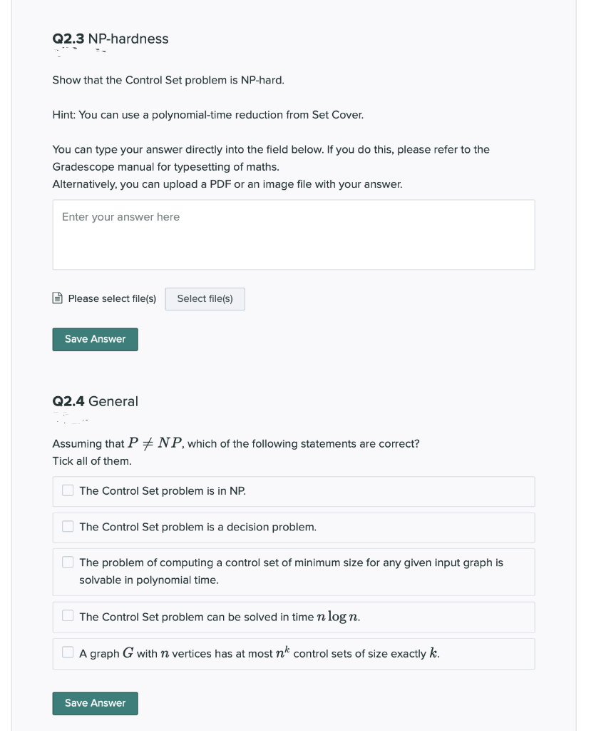 Q2.3 NP-hardness<br>Show that the Control Set problem is NP-hard.<br>Hint: You can use a polynomial-time reduction from Set Cover.<br>You can type your answer directly into the field below. If you do this, please refer to the<br>Gradescope manual for typesetting of maths.<br>Alternatively, you can upload a PDF or an image file with your answer.<br>Enter your answer here<br>E Please select file(s)<br>Select file(s)<br>Save Answer<br>Q2.4 General<br>Assuming that P+NP,which of the following statements are correct?<br>Tick all of them.<br>O The Control Set problem is in NP.<br>O The Control Set problem is a decision problem.<br>O The problem of computing a control set of minimum size for any given input graph is<br>solvable in polynomial time.<br>O The Control Set problem can be solved in time n log n.<br>O A graph G with n vertices has at most n* control sets of size exactly k.<br>Save Answer<br>