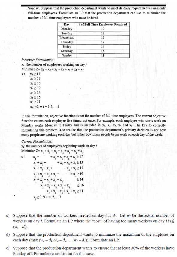 Sunday. Suppose that the production department wants to meet its daily requirements using only<br>full-time employees. Formulate an LP that the production department can use to minimize the<br>number of full time employees who must be hired.<br>Day<br>Monday<br>Tuesday<br>Wednesday<br># of Full-Time Employees Required<br>17<br>13<br>15<br>Thursday<br>Friday<br>Saturday<br>Sunday<br>19<br>14<br>16<br>11<br>Incorrect Formulation:<br>X, : the number of employees working on day i<br>Minimize Z- xI + x2 + X3 + X4 + Xs + X6 + X7<br>s.t. XI2 17<br>x2 2 13<br>X) 215<br>X42 19<br>Xs 2 14<br>X6 2 16<br>X)211<br>Xi 20, vi - 1,2..7<br>In this formulation, objective function is not the number of full-time employees. The current objective<br>function counts each employee five times, not once. For example, each employee who starts work on<br>Monday works Monday to Friday and is included in x1, x2. X3, x4 and xs. The key to correctly<br>formulating this problem is to realize that the production department's primary decision is not how<br>many people are working each day but rather how many people begin work on each day of the week.<br>Correct Formulation:<br>x: : the number of employees beginning work on day i<br>x,+x, +x,<br>*, + x,217<br>+x, + x, + x,2 13<br>*+x,2 15<br>*X,2 19<br>214<br>Minimize Z- x, +x,**<br>x, +<br>X, + X, +<br>s.t.<br>X, + X, + x, + x, +<br>*, +x, *x, +x, + X,<br>X, +x, +x, + X, +X,<br>X, +x, + x, + X, + x, 211<br>x2 0, V i-2.7<br>2 16<br>c) Suppose that the number of workers needed on day i is d.. Let w, be the actual number of<br>workers on day i. Formulate an LP where the “cost