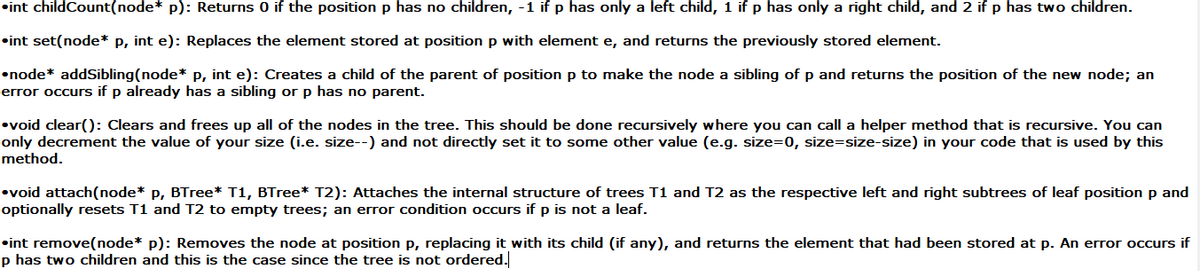 •int childCount(node* p): Returns 0 if the position p has no children, -1 if p has only a left child, 1 if p has only a right child, and 2 if p has two children.<br>•int set(node* p, int e): Replaces the element stored at position p with element e, and returns the previously stored element.<br>•node* addSibling(node* P, int e): Creates a child of the parent of position p to make the node a sibling of p and returns the position of the new node; an<br>error occurs if p already has a sibling or p has no parent.<br>•void clear(): Clears and frees up all of the nodes in the tree. This should be done recursively where you can call a helper method that is recursive. You can<br>only decrement the value of your size (i.e. size--) and not directly set it to some other value (e.g. size=0, size=size-size) in your code that is used by this<br>method.<br>•void attach(node* p, BTree* T1, BTree* T2): Attaches the internal structure of trees T1 and T2 as the respective left and right subtrees of leaf position p and<br>optionally resets T1 and T2 to empty trees; an error condition occurs if p is not a leaf.<br>•int remove(node* p): Removes the node at position p, replacing it with its child (if any), and returns the element that had been stored at p. An error occurs if<br>p has two children and this is the case since the tree is not ordered.<br>