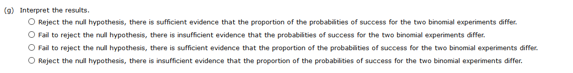 (g) Interpret the results.<br>O Reject the null hypothesis, there is sufficient evidence that the proportion of the probabilities of success for the two binomial experiments differ.<br>O Fail to reject the null hypothesis, there is insufficient evidence that the probabilities of success for the two binomial experiments differ.<br>O Fail to reject the null hypothesis, there is sufficient evidence that the proportion of the probabilities of success for the two binomial experiments differ.<br>O Reject the null hypothesis, there is insufficient evidence that the proportion of the probabilities of success for the two binomial experiments differ.<br>