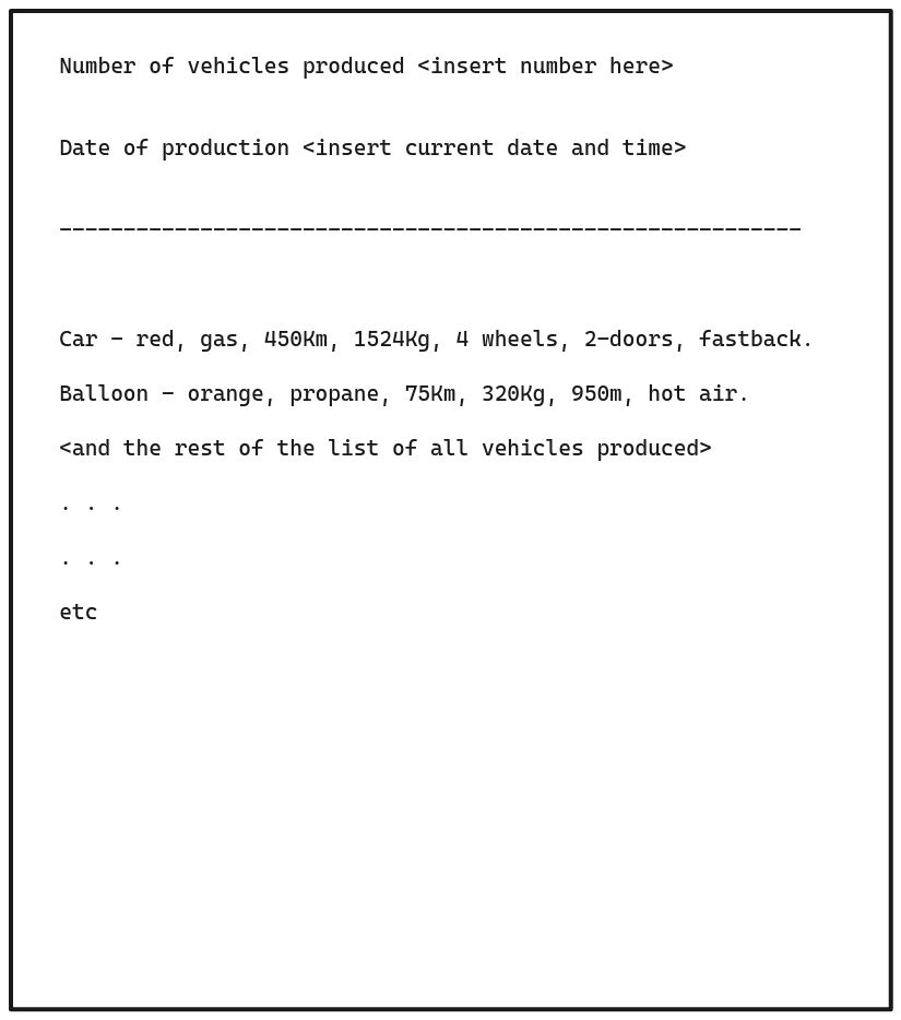 Number of vehicles produced <insert number here><br>Date of production <insert current date and time><br>Car<br>red, gas, 450Km, 1524Kg, 4 wheels, 2-doors, fastback.<br>Balloon - orange, propane, 75Km, 320Kg, 950m, hot air.<br><and the rest of the list of all vehicles produced><br>etc<br>