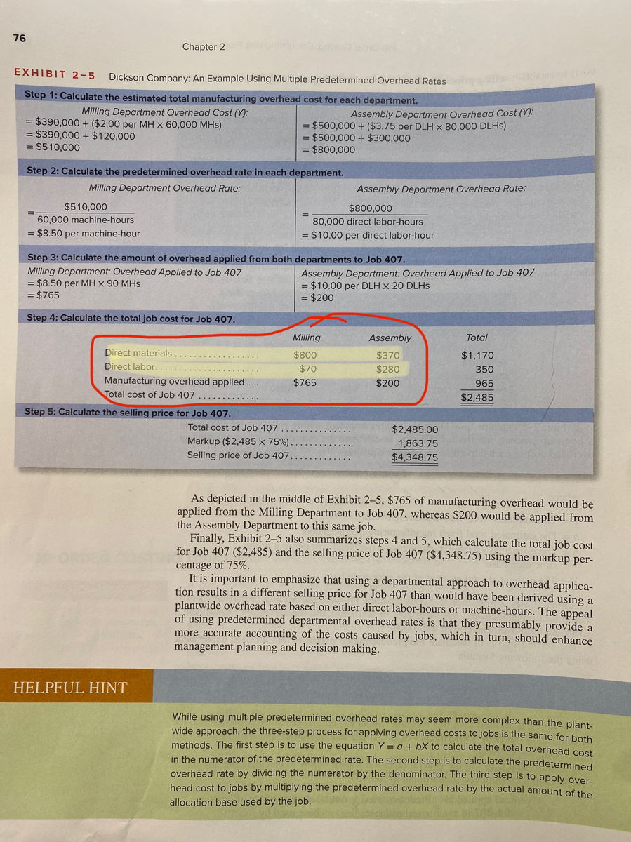 76<br>Chapter 2<br>ebode<br>EXHIBIT 2-5<br>Dickson Company: An Example Using Multiple Predetermined Overhead Rates<br>Step 1: Calculate the estimated total manufacturing overhead cost for each department.<br>Milling Department Overhead Cost (Y):<br>Assembly Department Overhead Cost (Y):<br>= $390,000 + ($2.00 per MH x 60,000 MHs)<br>= $390,000 + $120,000<br>= $510,000<br>= $500,000 + ($3.75 per DLH x 80,000 DLHS)<br>= $500,000 + $300,000<br>$800,000<br>Step 2: Calculate the predetermined overhead rate in each department.<br>Milling Department Overhead Rate:<br>Assembly Department Overhead Rate:<br>$510,000<br>60,000 machine-hours<br>$800,000<br>80,000 direct labor-hours<br>= $8.50 per machine-hour<br>= $10.00 per direct labor-hour<br>Step 3: Calculate the amount of overhead applied from both departments to Job 407.<br>Milling Department: Overhead Applied to Job 407<br>= $8.50 per MH x 90 MHs<br>= $765<br>Assembly Department: Overhead Applied to Job 407<br>= $10.00 per DLH x 20 DLHs<br>= $200<br>Step 4: Calculate the total job cost for Job 407.<br>Milling<br>Assembly<br>Total<br>Direct materials<br>$800<br>$370<br>$1,170<br>...... .....<br>Direct labor<br>$70<br>$280<br>350<br>Manufacturing overhead applied ...<br>Total cost of Job 407 .............<br>$765<br>$200<br>965<br>$2,485<br>Step 5: Calculate the selling price for Job 407.<br>Total cost of Job 407<br>$2,485.00<br>Markup ($2,485 x 75%)<br>1,863.75<br>Selling price of Job 407<br>$4,348.75<br>As depicted in the middle of Exhibit 2-5, $765 of manufacturing overhead would be<br>applied from the Milling Department to Job 407, whereas $200 would be applied from<br>the Assembly Department to this same job.<br>Finally, Exhibit 2-5 also summarizes steps 4 and 5, which calculate the total job cost<br>for Job 407 ($2,485) and the selling price of Job 407 ($4,348.75) using the markup per-<br>centage of 75%.<br>It is important to emphasize that using a departmental approach to overhead applica-<br>tion results in a different selling price for Job 407 than would have been derived using a<br>plantwide overhead rate based on either direct labor-hours or machine-hours. The appeal<br>of using predetermined departmental overhead rates is that they presumably provide a<br>more accurate accounting of the costs caused by jobs, which in turn, should enhance<br>management planning and decision making.<br>HELPFUL HINT<br>While using multiple predetermined overhead rates may seem more complex than the plant-<br>wide approach, the three-step process for applying overhead costs to jobs is the same for both<br>methods. The first step is to use the equation Y = a + bX to calculate the total overhead cost<br>in the numerator of the predetermined rate. The second step is to calculate the predetermined<br>overhead rate by dividing the numerator by the denominator. The third step is to apply over-<br>head cost to jobs by multiplying the predetermined overhead rate by the actual amount of the<br>allocation base used by the job.<br>