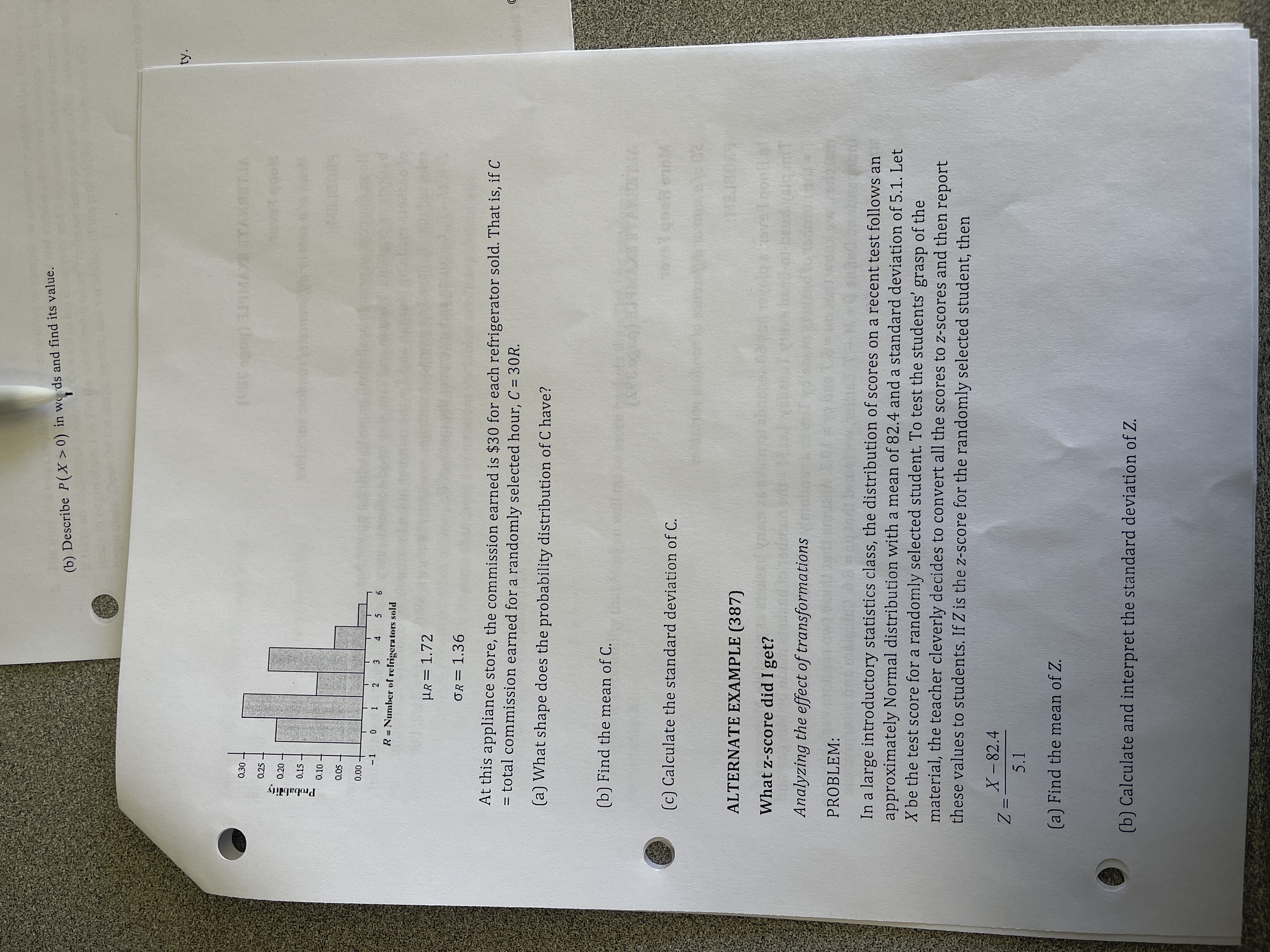 (b) Describe P(X>0) in w ds and find its value.<br>ty.<br>30-<br>0.25<br>0.20<br>0.15<br>a10<br>00'0<br>0 1<br>2 3 4 5<br>R = Number of refrigerators sold<br>HR= 1.72<br>%3D<br>OR= 1.36<br>At this appliance store, the commission earned is $30 for each refrigerator sold. That is, if C<br>= total commission earned for a randomly selected hour, C = 30R.<br>(a) What shape does the probability distribution of C have?<br>(b) Find the mean of C.<br>(c) Calculate the standard deviation of C.<br>20<br>ALTERNATE EXAMPLE (387)<br>What z-score did I get?<br>Analyzing the effect of transformations<br>PROBLEM:<br>In a large introductory statistics class, the distribution of scores on a recent test follows an<br>approximately Normal distribution with a mean of 82.4 and a standard deviation of 5.1. Let<br>X be the test score for a randomly selected student. To test the students' grasp of the<br>material, the teacher cleverly decides to convert all the scores to z-scores and then report<br>these values to students. If Z is the z-score for the randomly selected student, then<br>X-82.4<br>5.1<br>(a) Find the mean of Z.<br>(b) Calculate and interpret the standard deviation of Z.<br>