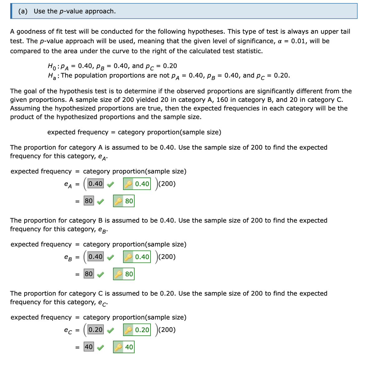 (a) Use the p-value approach.<br>A goodness of fit test will be conducted for the following hypotheses. This type of test is always an upper tail<br>test. The p-value approach will be used, meaning that the given level of significance, a =<br>0.01, will be<br>compared to the area under the curve to the right of the calculated test statistic.<br>0.40, PB = 0.40, and<br>= 0.20<br>Ho:PA<br>H: The population proportions are not pa = 0.40, pB = 0.40, and pc<br>Pc<br>= 0.20.<br>The goal of the hypothesis test is to determine if the observed proportions are significantly different from the<br>given proportions. A sample size of 200 yielded 20 in category A, 160 in category B, and 20 in category C.<br>Assuming the hypothesized proportions are true, then the expected frequencies in each category will be the<br>product of the hypothesized proportions and the sample size.<br>expected frequency = category proportion(sample size)<br>The proportion for category A is assumed to be 0.40. Use the sample size of 200 to find the expected<br>frequency for this category, ea•<br>expected frequency<br>category proportion(sample size)<br>%D<br>CA =<br>0.40<br>0.40 (200)<br>80<br>80<br>The proportion for category B is assumed to be 0.40. Use the sample size of 200 to find the expected<br>frequency for this category, eg.<br>expected frequency<br>category proportion(sample size)<br>eB =<br>0.40<br>0.40 (200)<br>80<br>80<br>The proportion for category C is assumed to be 0.20. Use the sample size of 200 to find the expected<br>frequency for this category, ec:<br>expected frequency<br>category proportion(sample size)<br>%D<br>ec = (0.20<br>0.20<br>)(200)<br>40<br>40<br>