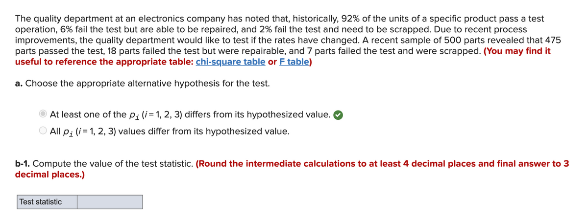 The quality department at an electronics company has noted that, historically, 92% of the units of a specific product pass a test<br>operation, 6% fail the test but are able to be repaired, and 2% fail the test and need to be scrapped. Due to recent process<br>improvements, the quality department would like to test if the rates have changed. A recent sample of 500 parts revealed that 475<br>parts passed the test, 18 parts failed the test but were repairable, and 7 parts failed the test and were scrapped. (You may find it<br>useful to reference the appropriate table: chi-square table or F table)<br>a. Choose the appropriate alternative hypothesis for the test.<br>At least one of the p; (i= 1, 2, 3) differs from its hypothesized value.<br>O All p; (i= 1, 2, 3) values differ from its hypothesized value.<br>b-1. Compute the value of the test statistic. (Round the intermediate calculations to at least 4 decimal places and final answer to 3<br>decimal places.)<br>Test statistic<br>