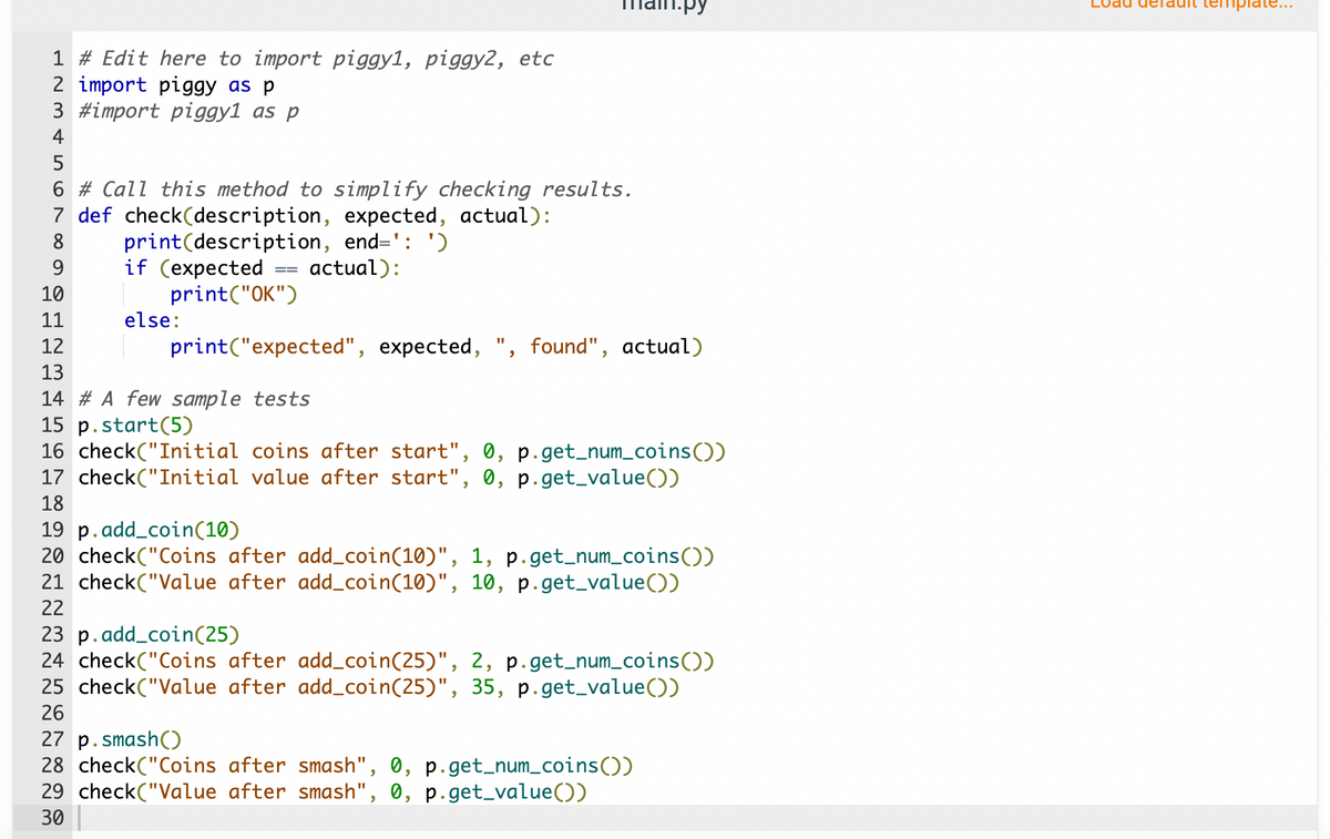 11.py<br>iplate...<br>1 # Edit here to import piggy1, piggy2, etc<br>2 import piggy as p<br>3 #import piggy1 as p<br>4<br>5<br>6 # Call this method to simplify checking results.<br>7 def check(description, expected, actual):<br>print(description, end=': ')<br>if (expected<br>print(