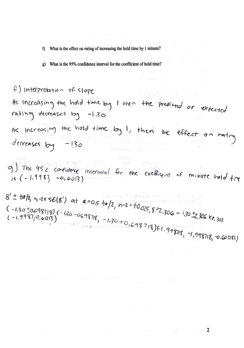 ) What is the effect on rating of increasing the hold time by 1 minute?<br>g) What is the 95% confidence interval for the coefficient of hold time?<br>f) interpretatio n of Slope<br>the hold time<br>I then the predicted or<br>expected<br>As<br>Increasing<br>rating<br>decreases<br>by<br>-1.30<br>AS Increasing the hold time by !, then the effertsaa<br>matrny<br>decreases by -130<br>gJ The 95% confiderce interaval for the Coeficent of minute held te<br>is (-1,9983, -0,6013)<br>8' + tal2, n-zx SE(B') at a-os ta/2, n-2 =-<br>(-130*0698)18) (- 130 -0698718, - 1.30+0,698718)Ei.99818, -1,998)18, o.601212)<br>to 025,8=2.306 - 1,302,306 X0, 303<br>(-1,9987,0.013)<br>2<br>