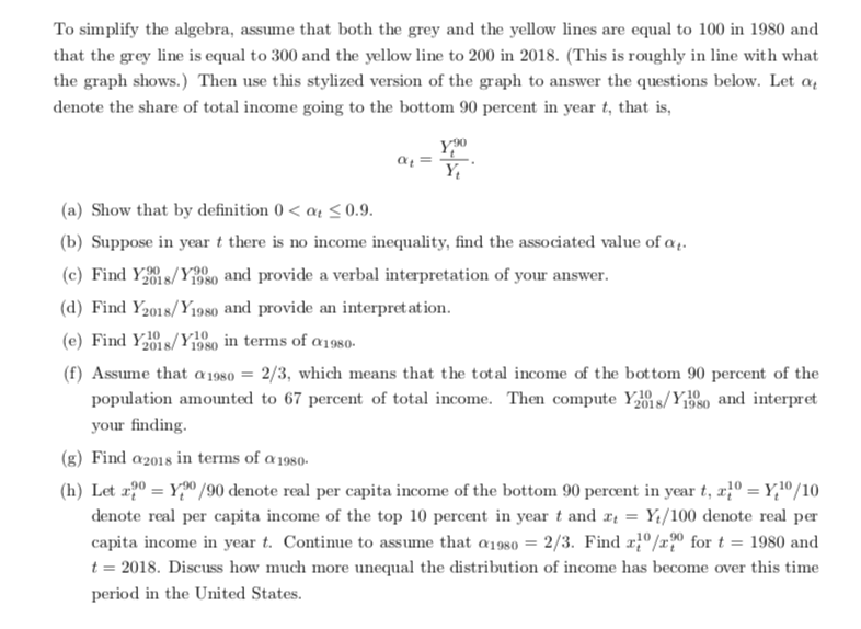 To simplify the algebra, assume that both the grey and the yellow lines are equal to 100 in 1980 and<br>that the grey line is equal to 300 and the yellow line to 200 in 2018. (This is roughly in line with what<br>the graph shows.) Then use this stylized version of the graph to answer the questions below. Let a,<br>denote the share of total income going to the bottom 90 percent in year t, that is,<br>(a) Show that by definition 0 < a4 < 0.9.<br>(b) Suppose in year t there is no income inequality, find the associated value of a..<br>(c) Find Ys/Yeso and provide a verbal interpretation of your answer.<br>(d) Find Y2018/Y198o and provide an interpret at ion.<br>(e) Find Ys/Y1980 in terms of a1980-<br>(f) Assume that a 1980 = 2/3, which means that the total income of the bot tom 90 percent of the<br>population amounted to 67 percent of total income. Then compute Y1 s/YE80 and interpret<br>/Y10<br>your finding.<br>(g) Find a2018 in terms of a1980-<br>(h) Let æ2º = Y,