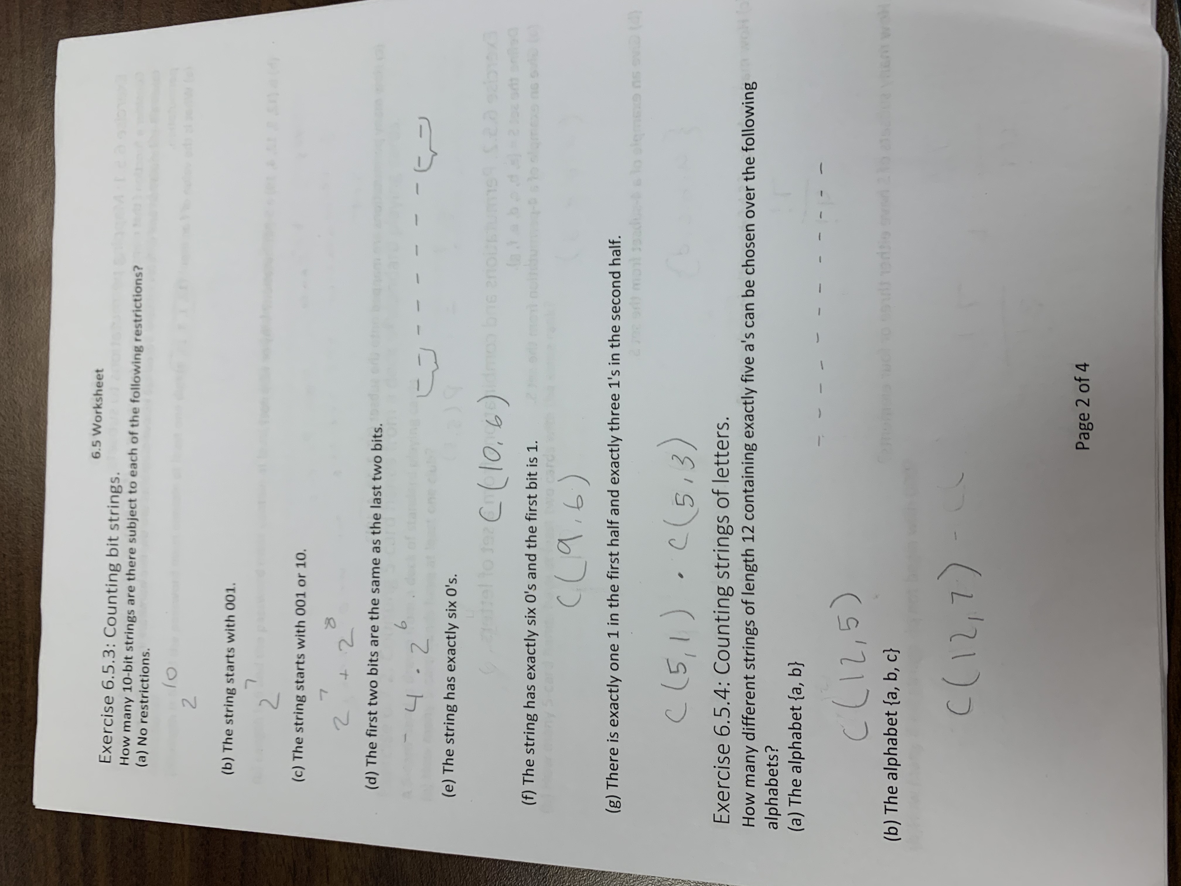 6.5 Worksheet<br>Exercise 6.5.3: Counting bit strings.<br>How many 10-bit strings are there subject to each of the following restrictions?<br>(a) No restrictions.<br>2.<br>(b) The string starts with 001.<br>(c) The string starts with 001 or 10.<br>(d) The first two bits are the same as the last two bits.<br>6.<br>(e) The string has exactly six O's.<br>to ta Cl0, 6)dmon bne eousums 2a salbaxa<br>(f) The string has exactly six O's and the first bit is 1.<br>(g) There is exactly one 1 in the first half and exactly three 1's in the second half.<br>(5,3)<br>Exercise 6.5.4: Counting strings of letters.<br>woh<br>How many different strings of length 12 containing exactly five a's can be chosen over the following<br>alphabets?<br>(a) The alphabet {a, b}<br>ך1 (1'ב<br>(b) The alphabet {a, b, c}<br>(Lכ(ו<br>Page 2 of 4<br>