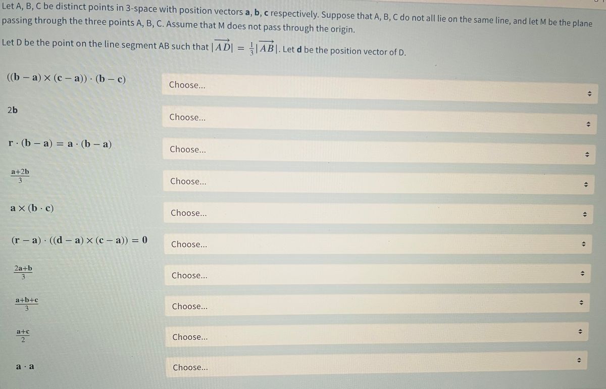 Let A, B, C be distinct points in 3-space with position vectors a, b, c respectively. Suppose that A, B, C do not all lie on the same line, and let M be the plane<br>passing through the three points A, B, C. Assume that M does not pass through the origin.<br>Let D be the point on the line segment AB such that | AD| = |AB|. Let d be the position vector of D.<br>(b — а) x (с- а)) (b - с)<br>Choose...<br>2b<br>Choose...<br>r (b – a) = a · (b – a)<br>%3D<br>Choose...<br>a+2b<br>3<br>Choose...<br>a x (b c)<br>Choose...<br>(r – a) ((d – a) × (c – a)) = 0<br>%3D<br>|<br>|<br>Choose...<br>2а+b<br>3<br>Choose...<br>a+b+c<br>3<br>Choose...<br>a+c<br>Choose...<br>a · a<br>Choose...<br>2.<br>