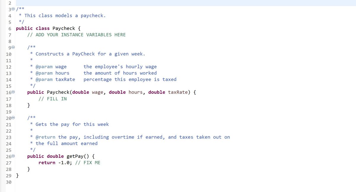 2<br>30 /**<br>4<br>* This class models a paycheck.<br>*/<br>6 public class Paycheck {<br>7<br>// ADD YOUR INSTANCE VARIABLES HERE<br>8.<br>/ **<br>10<br>Constructs a PayCheck for a given week.<br>*<br>11<br>the employee's hourly wage<br>* @param wage<br>* @param hours<br>* @param taxRate<br>*/<br>12<br>13<br>the amount of hours worked<br>14<br>percentage this employee is taxed<br>15<br>public Paycheck(double wage, double hours, double taxRate) {<br>// FILL IN<br>}<br>160<br>17<br>18<br>19<br>200<br>/**<br>21<br>* Gets the pay for this week<br>*<br>22<br>* @return the pay, including overtime if earned, and taxes taken out on<br>* the full amount earned<br>23<br>24<br>25<br>*/<br>public double getPay () {<br>return -1.0; // FIX ME<br>}<br>260<br>27<br>28<br>29 }<br>30<br>