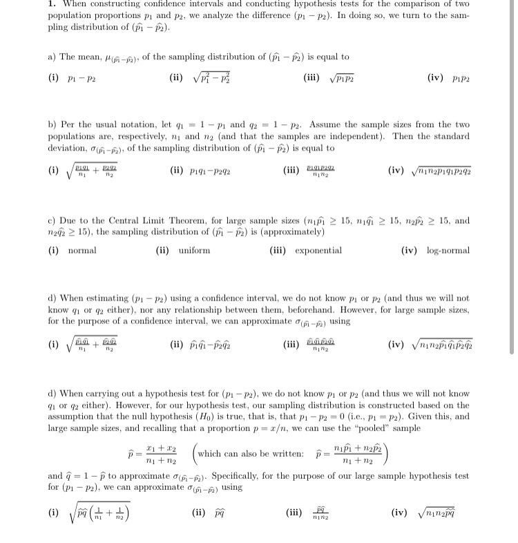 1. When constructing confidence intervals and conducting hypothesis tests for the comparison of two<br>population proportions pi and p2, we analyze the difference (p1 – P2). In doing so, we turn to the sam-<br>pling distribution of (pi - P2).<br>a) The mean, 4-A), of the sampling distribution of (i - P2) is equal to<br>(i) Pi - P2<br>(ii) Vi - p<br>(iii) VPIP2<br>(iv) PIP2<br>1- pi and q2 = 1- p2. Assume the sample sizes from the two<br>b) Per the usual notation, let q1 =<br>populations are, respectively, ni and n2 (and that the samples are independent). Then the standard<br>deviation, o6-) of the sampling distribution of (fi - Pa) is equal to<br>(i)<br>(ii) p191-P242<br>(iii) DOPR<br>(iv) yninap191P292<br>c) Due to the Central Limit Theorem, for large sample sizes (ni 2 15, niậi 2 15, na 2 15, and<br>nz2 2 15), the sampling distribution of (- P) is (approximately)<br>(i) normal<br>(ii) uniform<br>(iii) exponential<br>(iv) log-normal<br>d) When estimating (p1- P2) using a confidence interval, we do not know pi or p2 (and thus we will not<br>know q1 or q2 either), nor any relationship between them, beforehand. However, for large sample sizes,<br>for the purpose of a confidence interval, we can approximate oa-e) using<br>(i) V<br>(ii) piĝi-p2<br>(iii)<br>d) When carrying out a hypothesis test for (p1 – P2), we do not know pi or p2 (and thus we will not know<br>q1 or q2 either). However, for our hypothesis test, our sampling distribution is constructed based on the<br>assumption that the null hypothesis (Ho) is true, that is, that p1- P2 = 0 (i.e., p1 = p2). Given this, and<br>large sample sizes, and recalling that a proportion p = x/n, we can use the 