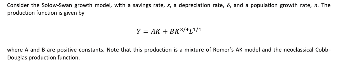 Consider the Solow-Swan growth model, with a savings rate, s, a depreciation rate, ô, and a population growth rate, n. The<br>production function is given by<br>Y = AK + BK3/4L1/4<br>where A and B are positive constants. Note that this production is a mixture of Romer's AK model and the neoclassical Cobb-<br>Douglas production function.<br>