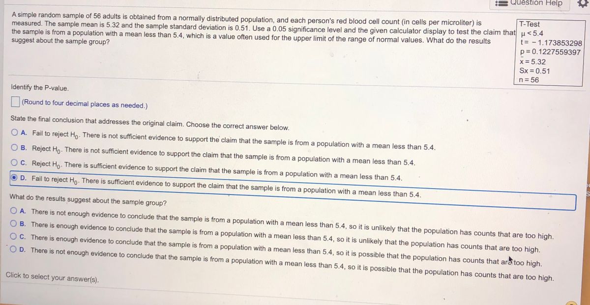 Question Help<br>T-Test<br>A simple random sample of 56 adults is obtained from a normally distributed population, and each person's red blood cell count (in cells per microliter) is<br>measured. The sample mean is 5.32 and the sample standard deviation is 0.51. Use a 0.05 significance level and the given calculator display to test the claim that u<5.4<br>the sample is from a population with a mean less than 5.4, which is a value often used for the upper limit of the range of normal values. What do the results<br>suggest about the sample group?<br>t= - 1.173853298<br>p= 0.1227559397<br>x = 5.32<br>Sx = 0.51<br>n= 56<br>Identify the P-value.<br>(Round to four decimal places as needed.)<br>State the final conclusion that addresses the original claim. Choose the correct answer below.<br>O A. Fail to reject Ho. There is not sufficient evidence to support the claim that the sample is from a population with a mean less than 5.4.<br>O B. Reject Ho. There is not sufficient evidence to support the claim that the sample is from a population with a mean less than 5.4.<br>C. Reject Ho. There is sufficient evidence to support the claim that the sample is from a population with a mean less than 5.4.<br>D. Fail to reject Ho. There is sufficient evidence to support the claim that the sample is from a population with a mean less than 5.4.<br>What do the results suggest about the sample group?<br>O A. There is not enough evidence to conclude that the sample is from a population with a mean less than 5.4, so it is unlikely that the population has counts that are too high.<br>B. There is enough evidence to conclude that the sample is from a population with a mean less than 5.4, so it is unlikely that the population has counts that are too high.<br>O C. There is enough evidence to conclude that the sample is from a population with a mean less than 5.4, so it is possible that the population has counts that are too high.<br>O D. There is not enough evidence to conclude that the sample is from a population with a mean less than 5.4, so it is possible that the population has counts that are too high.<br>Click to select your answer(s).<br>