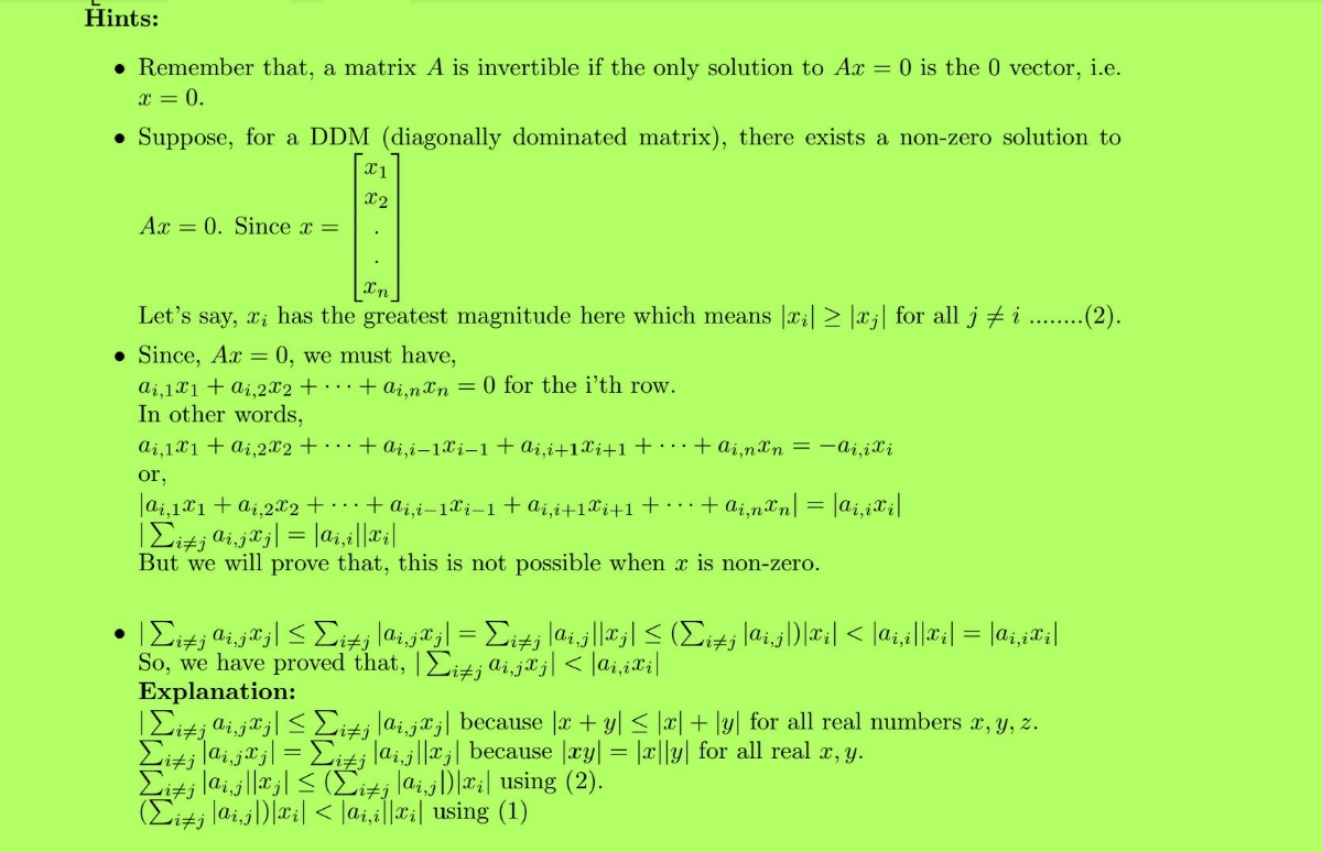 Kiti laijlla| < (Ei+j lai,j)|x;| using (2).<br>Hints:<br>• Remember that, a matrix A is invertible if the only solution to Ax = 0 is the 0 vector, i.e.<br>x = 0.<br>• Suppose, for a DDM (diagonally dominated matrix), there exists a non-zero solution to<br>X1<br>X2<br>Ax = 0. Since x =<br>Let's say, xi has the greatest magnitude here which means |x;| > |xj| for all j # i ...(2).<br>• Since, Ax = 0, we must have,<br>ai,1X1+ ai,2x2 + · · · + ai.nxn = 0 for the i'th row.<br>In other words,<br>ai,1X1 + ai,2x2 + · · ·+ ai,i–1Xi-1+ai,i+1Xi+1+ • · · + ai,nXn = –aj,iXi<br>or,<br>|ai,121 + ai,2x2 + + a;,i-1Xi-1+a¿,i+1Xj+1+ . . + ai,n&n| = |ai,¿X¡|<br>But we will prove that, this is not possible when x is non-zero.<br>So, we have proved that, |Eitj aijaj| < |ai,iXi|<br>Explanation:<br>|Eitj ai,ja;| < Eiti lai,j*;| because |æ + y| < |x| + \y| for all real numbers x, y, z.<br>¿ lai.jª j| = Eitj lai.j||xj| because |æy| = |c||y| for all real a, y.<br>(Eitj laij)|#;| < |a;,a||x:| using (1)<br>