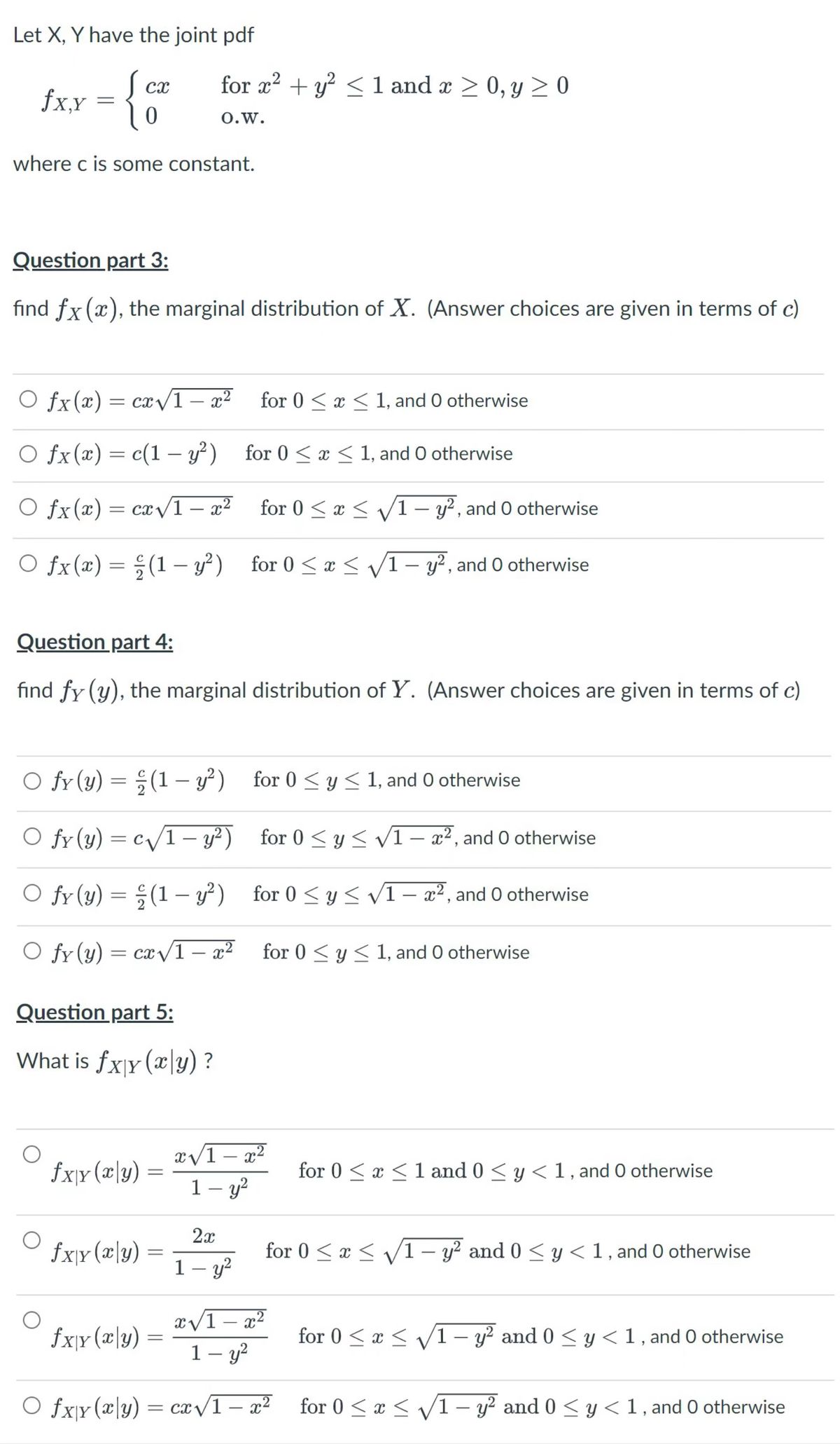 Let X, Y have the joint pdf<br>Scx<br>fxx = {0<br>for r?<br>+ y² <1 and x > 0, y > 0<br>0.w.<br>where c is some constant.<br>Question part 3:<br>find fx (x), the marginal distribution of X. (Answer choices are given in terms of c)<br>O fx(x)= cx/1- x² for 0 < x < 1, and 0 otherwise<br>O fx(x) = c(1 – y²)<br>for 0 < x < 1, and O otherwise<br>O fx(x)= cx/1<br>– x²<br>for 0 < x < v/1 – y?, and O otherwise<br>|<br>O fx(x) = ; (1 – y?) for 0 < x < V1- y², and 0 otherwise<br>|<br>Question part 4:<br>find fy (y), the marginal distribution of Y. (Answer choices are given in terms of c)<br>fy (y) = ;(1 – y²) for 0 < y < 1, and O otherwise<br>O fy (y) = c/1- y²) for 0 < y < vI- x², and 0 otherwise<br>fy (y) = ;(1 – y²) for 0 <y < V1– a², and 0 otherwise<br>O fr (y)<br>= cx v1 – x² for 0 < y< 1, and 0 otherwise<br>for 0 < y < 1, and O otherwise<br>-<br>Question part 5:<br>What is fxjy (x\y) ?<br>x/1 – x²<br>-<br>fxjr (x\y)<br>for 0 < x <1 and 0 < y < 1, and O otherwise<br>1– y?<br>-<br>2x<br>fx\r(x\y)<br>for 0 < x < /1– y? and 0 < y<1, and 0 otherwise<br>1 – y?<br>x/1 – x²<br>1– y?<br>fx}r (æ\y)<br>for 0 < x < V1 – y² and 0 < y <1, and O otherwise<br>-<br>O fx\y (x\y) = ca/1 – a²<br>for 0 < x < /1 – y? and 0 < y < 1, and 0 otherwise<br>