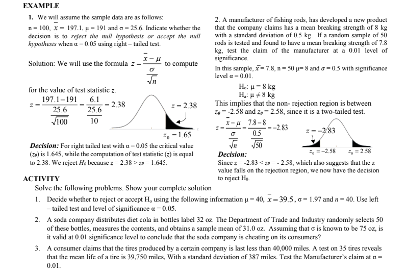 EXAMPLE<br>1. We will assume the sample data are as follows:<br>n = 100, x = 197.1, µ = 191 and o = 25.6. Indicate whether the<br>decision is to reject the null hypothesis or accept the null<br>hypothesis when a = 0.05 using right – tailed test.<br>2. A manufacturer of fishing rods, has developed a new product<br>that the company claims has a mean breaking strength of 8 kg<br>with a standard deviation of 0.5 kg. If a random sample of 50<br>rods is tested and found to have a mean breaking strength of 7.8<br>kg, test the claim of the manufacturer at a 0.01 level of<br>significance.<br>Solution: We will use the formula z =:<br>to compute<br>In this sample, x= 7.8, n= 50 µ= 8 and o = 0.5 with significance<br>level a = 0.01.<br>Ho: µ = 8 kg<br>H,: u +8 kg<br>for the value of test statistic z.<br>197.1-191<br>6.1<br>This implies that the non- rejection region is between<br>Zo = -2.58 and zo = 2.58, since it is a two-tailed test.<br>2.38<br>z= 2.38<br>z =<br>25.6<br>25.6<br>V100<br>10<br>X-u 7.8-8<br>-2.83<br>2, = 1.65<br>0.5<br>z= -2.83<br>J50<br>Decision: For right tailed test with a = 0.05 the critical value<br>(zo) is 1.645, while the computation of test statistic (z) is equal<br>to 2.38. We reject Ho because z = 2.38 > zo = 1.645.<br>=, =-2.58<br>2, = 2.58<br>Decision:<br>Since z= -2.83 < zo = - 2.58, which also suggests that the z<br>value falls on the rejection region, we now have the decision<br>to reject Ho.<br>АCTIVITY<br>Solve the following problems. Show your complete solution<br>1. Decide whether to reject or accept H, using the following information µ = 40, x= 39.5, 6 = 1.97 and n = 40. Use left<br>- tailed test and level of significance a = 0.05.<br>2. A soda company distributes diet cola in bottles label 32 oz. The Department of Trade and Industry randomly selects 50<br>of these bottles, measures the contents, and obtains a sample mean of 31.0 oz. Assuming that o is known to be 75 oz, is<br>it valid at 0.01 significance level to conclude that the soda company is cheating on its consumers?<br>3. A consumer claims that the tires produced by a certain company is last less than 40,000 miles. A test on 35 tires reveals<br>that the mean life of a tire is 39,750 miles, With a standard deviation of 387 miles. Test the Manufacturer's claim at a =<br>0.01.<br>