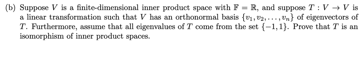 (b) Suppose V is a finite-dimensional inner product space with F = R, and suppose T : V → V is<br>a linear transformation such that V has an orthonormal basis {v1, v2, ..., Vn} of eigenvectors of<br>T. Furthermore, assume that all eigenvalues of T come from the set {–1,1}. Prove that T is an<br>isomorphism of inner product spaces.<br>