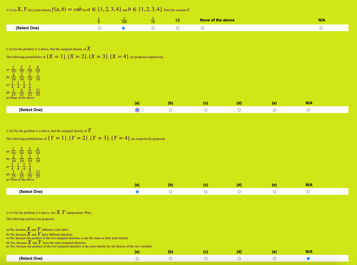 (7-i) Let X, Y have joint density f (a, b)<br>= cab for a E {1,2, 3,4} and b E {1,2,3,4}. Find the constant C .<br>100<br>16<br>None of the above<br>N/A<br>(Select One)<br>(7-ii) For the problem (7-i) above, find the marginal density of X.<br>The following probabilities of {X = 1},{X = 2}, {X = 3}, {X = 4} are proposed respectively.<br>1<br>2<br>3<br>· 10' 10 ' 10<br>10<br>2<br>4<br>3<br>(a)<br>1<br>10<br>(b)<br>10' 10 ' 10<br>1 1 1 1<br>4' 4' 4<br>4<br>(c)<br>9<br>11<br>(d)<br>25<br>(e) None of the above<br>• 25 ' 25 ' 25<br>(a)<br>(c)<br>(d)<br>(e)<br>N/A<br>(Select One)<br>(7-iii) For the problem (7-i) above, find the marginal density of Y.<br>The following probabilisites of {Y = 1}, {Y = 2}, {Y = 3}, {Y = 4} are respectively proposed.<br>4<br>10: 10 ' 10: 10<br>2<br>(a)<br>4<br>(b)<br>3<br>10' 10 ' 10<br>10<br>(c) T: 4' 4' 4<br>9<br>4<br>25 ' 25 ' 25 ' 25<br>(e) None of the above<br>11<br>(d)<br>(a)<br>(b)<br>(c)<br>(d)<br>(e)<br>N/A<br>(Select One)<br>(7-iv) For the problem (7-i) above, Are X, Y independent: Why:.<br>The following answers are proposed.<br>(a) No, because X and Y influence each other.<br>(b) No, because X and Y have different densities.<br>(c) No, because the product of the two marginal densities is not the same as their joint density.<br>(d) Yes, because X and Y have the same marginal densities.<br>(e) Yes, because the product of the two marginal densities is the joint density for all choices of the two variables.<br>(a)<br>(c)<br>(e)<br>N/A<br>(Select One)<br>-19 O<br>