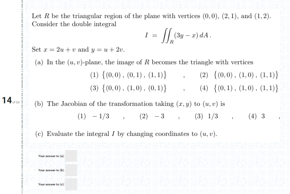 Let R be the triangular region of the plane with vertices (0, 0), (2, 1), and (1, 2).<br>Consider the double integral<br>I =<br>I| (3y – a) dA.<br>Set x = 2u + v and y = u+ 2v.<br>(a) In the (u, v)-plane, the image of R becomes the triangle with vertices<br>(1) {(0,0), (0, 1) , (1,1)}<br>(2) {(0,0), (1,0) , (1,1)}<br>(3) {(0,0), (1,0) , (0,1)}<br>(4) {(0,1), (1,0) , (1, 1)}<br>14of24<br>(b) The Jacobian of the transformation taking (x, y) to (u, v) is<br>(1) – 1/3<br>(2) - 3<br>(3) 1/3<br>(4) 3<br>(c) Evaluate the integral I by changing coordinates to (u, v).<br>Your answer to (a):<br>Your answer to (b):<br>Your answer to (c):<br>