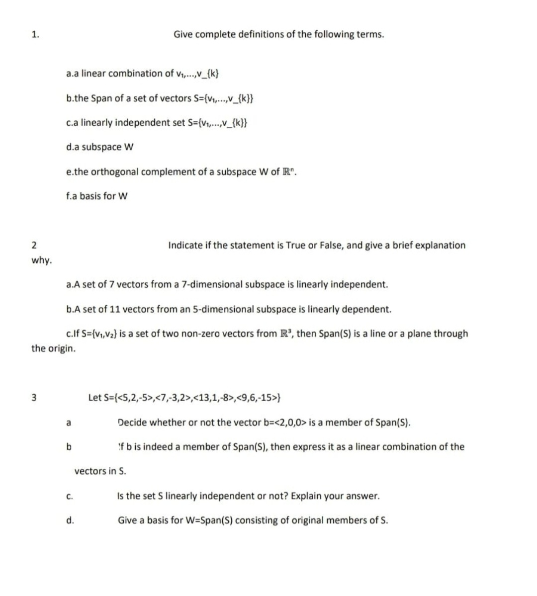 1.<br>Give complete definitions of the following terms.<br>a.a linear combination of v,...,V_{k}<br>b.the Span of a set of vectors S={v,...,v_{k}}<br>c.a linearly independent set S={v,.v_{k}}<br>d.a subspace W<br>e.the orthogonal complement of a subspace W of R