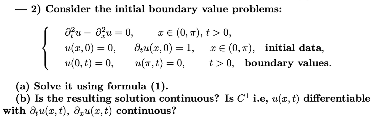 2) Consider the initial boundary value problems:<br>{<br>Ə?u – au = 0,<br>u(х, 0) — 0,<br>u(0, t) = 0,<br>πε (0, π ) ,t> 0,<br>дли (и, 0) — 1,<br>u(T, t) = 0,<br>6.<br>x E (0, 7), initial data,<br>t > 0, boundary values.<br>%3D<br>(a) Solve it using formula (1).<br>(b) Is the resulting solution continuous? Is C1 i.e, u(, t) differentiable<br>with d;u(x, t), dqu(x,t) continuous?<br>