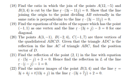 (18) Find the ratio in which the join of the points A(12, –5) and<br>B(3, 4) is cut by the line r (3i – 11j) = 0. Show that the line<br>joining the origin to the point dividing AB externally in the<br>same ratio is perpendicular to the line r - (3i – 11j) = 0.<br>(19) Find the equations of the sides of the square which has the point<br>(-1, 1) as one vertex and the line r (3i + j) – 3 = 0 for one<br>diagonal.<br>(20) The points A(3, –1), B(-2, 4), C(-1,7) are three vertices of<br>the quadrilateral ABCD. Given that the triangle ADC is the<br>reflection in the line AC of triangle ABC, find the position<br>vector of D.<br>(21) Find the reflection of the point (2, 1) in the line with equation<br>r: (5i – j) + 3 = 0. Hence find the reflection in L of the line<br>r:(i - j) –1 = 0.<br>(22) Find the mirror images of the point B(3, 4) and the line<br>3i + 4j + t(13i + j) in the line r (3i +7j) +2 = 0.<br>