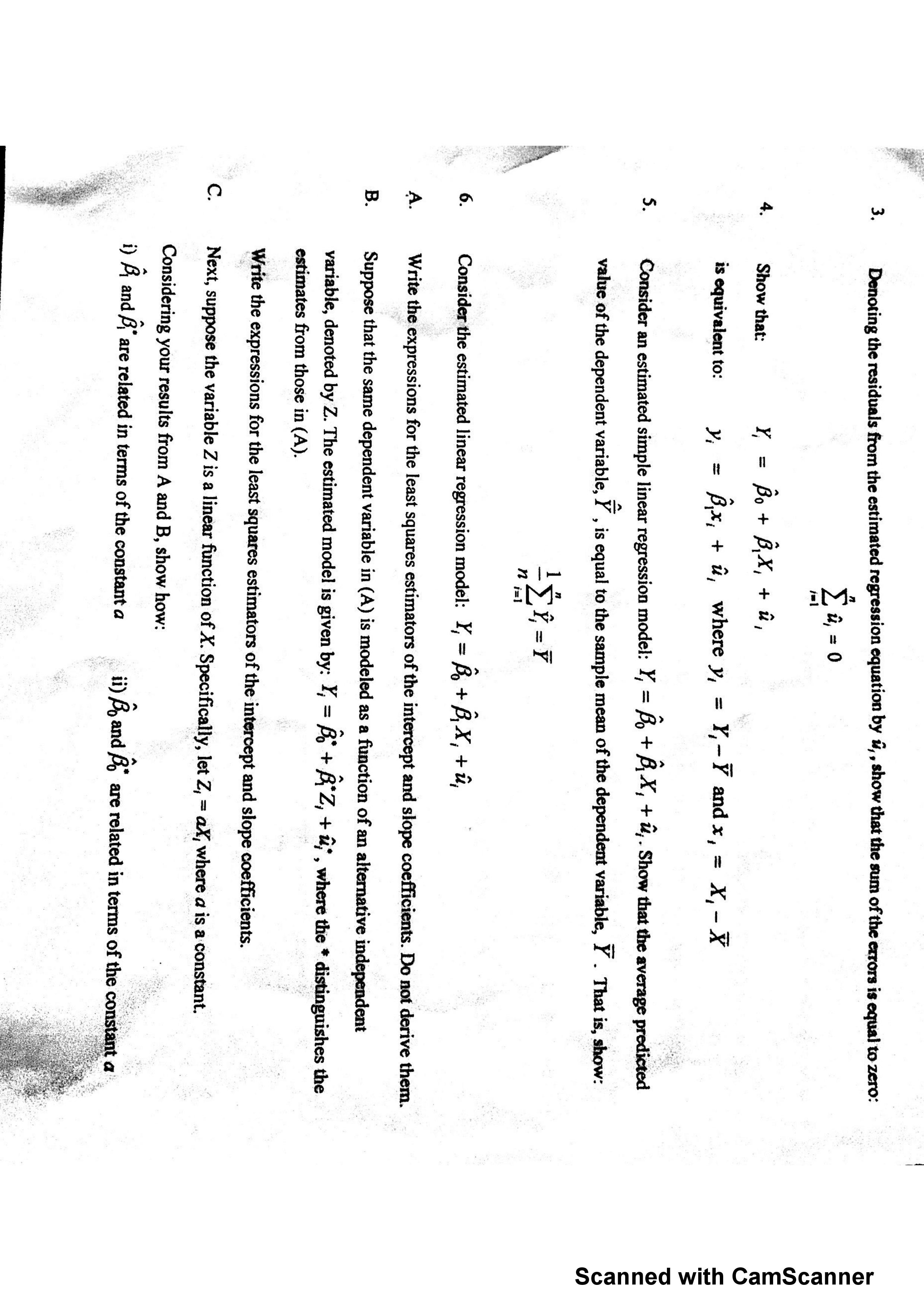 3.<br>Denoting the residuals from the estimated regression equation by ü,, show that the sum of the erors is equal to zero:<br>0<br>Вх, + й,<br>4.<br>Show that:<br>û, where y, = Y,-Y and x,<br>х, — х<br>is equivalent to:<br>Consider an estimated simple linear regression model: Y, = B, + BX,+ ü,. Show that the average predicted<br>5.<br>value of the dependent variable, Y , is equal to the sample mean of the dependent variable, Y . That is, show:<br>Σ-7<br>п<br>Consider the estimated linear regression model: Y = Bo +B,X,û,<br>6.<br>Write the expressions for the least squares estimators of the intercept and slope coefficients. Do not derive them.<br>A.<br>В.<br>Suppose that the same dependent variable in (A) is modeled as a function of an alternative independent<br>variable, denoted by Z. The estimated model is given by: Y, = B BZ, +uf, where the * distinguishes the<br>estimates from those in (A).<br>Write the expressions for the least squares estimators of the intercept and slope coefficients.<br>С.<br>Next, suppose the variable Z is a linear function of X. Specifically, let Z, = aX, where a is a constant.<br>Considering your results from A and B, show how:<br>DA and A<br>are related in terms of the constant a<br>and<br>are related in terms of the constant a<br>Scanned with CamScanner<br>