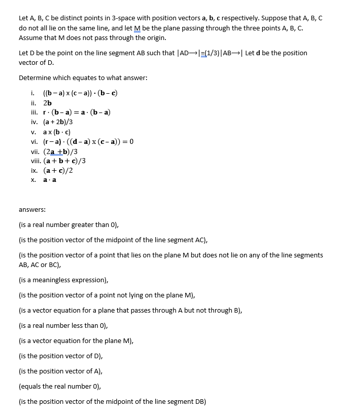 Let A, B, C be distinct points in 3-space with position vectors a, b, c respectively. Suppose that A, B, C<br>do not all lie on the same line, and let M be the plane passing through the three points A, B, C.<br>Assume that M does not pass through the origin.<br>Let D be the point on the line segment AB such that |AD |=(1/3)|AB→| Let d be the position<br>vector of D.<br>Determine which equates to what answer:<br>i. ((b-a) x (c- a) - (b- c)<br>ii.<br>2b<br>ii. r. (b- a) 3Dа: (b- a)<br>iv. (a + 2b)/3<br>v. ax (b· c)<br>vi. (r-а) . ((d- а) х (с-а)) — 0<br>vii. (2a +b)/3<br>viii. (a+b+ c)/3<br>іx. (а + с)/2<br>х.<br>a. a<br>answers:<br>(is a real number greater than 0),<br>(is the position vector of the midpoint of the line segment AC),<br>(is the position vector of a point that lies on the plane M but does not lie on any of the line segments<br>AB, AC or BC),<br>(is a meaningless expression),<br>(is the position vector of a point not lying on the plane M),<br>(is a vector equation for a plane that passes through A but not through B),<br>(is a real number less than 0),<br>(is a vector equation for the plane M),<br>(is the position vector of D),<br>(is the position vector of A),<br>(equals the real number 0),<br>(is the position vector of the midpoint of the line segment DB)<br>