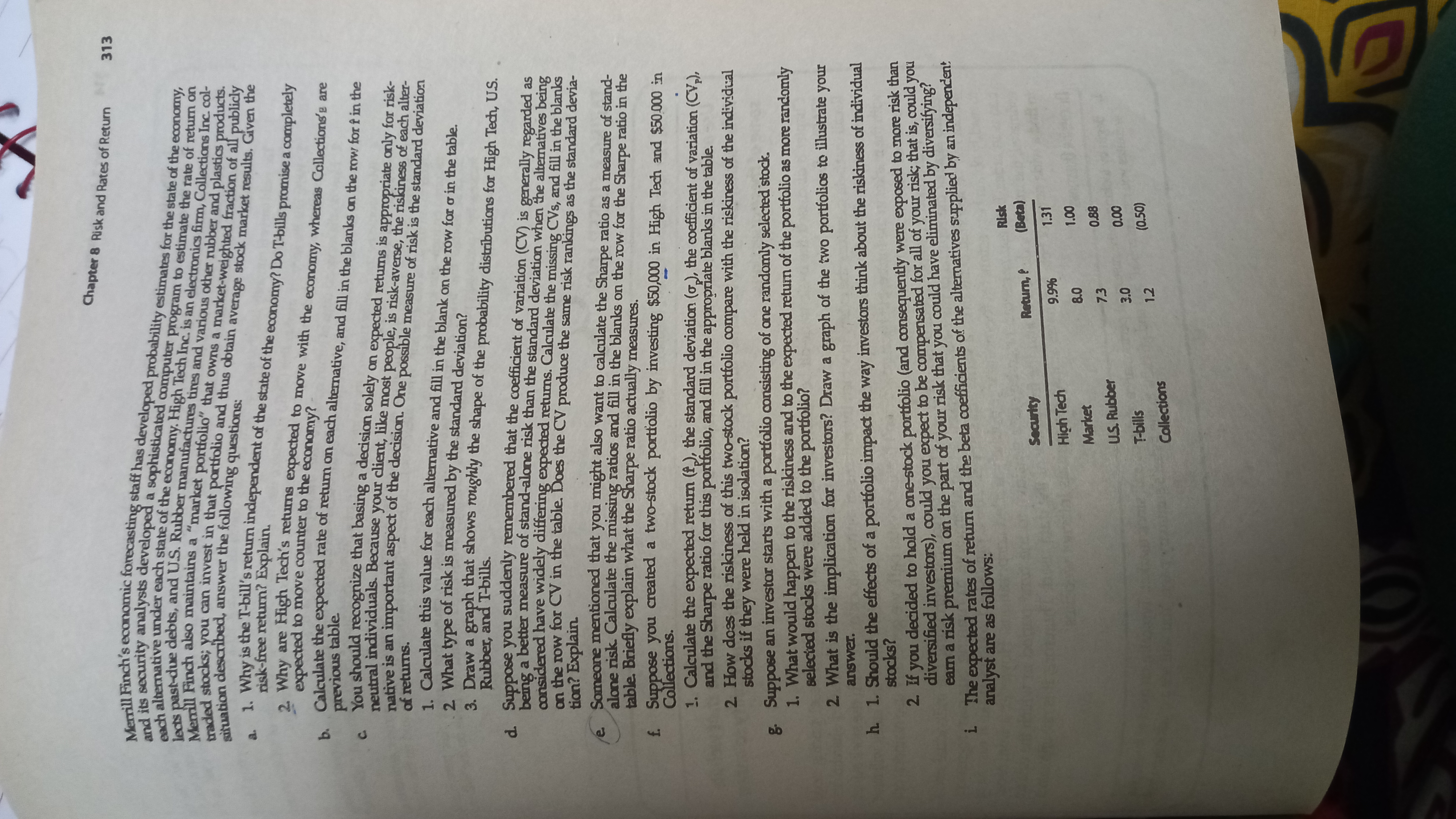 Chapter 8 Risk and Rates of Return<br>313<br>a<br>. Why is the T-bill's return independent of the state of the economy? Do T-bills promise a completely<br>risk-free return? Explain.<br>Why are High Tech's returns expected to move with the economy, whereas Collections'e are<br>expected to move counter to the economy?<br>previous table<br>u should recognize that basing a decision solely on expected returns is appropriate only for risk-<br>10 nal individuals. Because your client, like most people, is risk-averse, the riskiness of each alter-<br>tative is an important aspect of the decision. One possible measure of risk is the standard deviation<br>of returns.<br>1 Calgulate this value for each alternative and fill in the blank on the row for o in the table.<br>2. What type of risk is measured by the standard deviation?<br>3 Draw a graph that shows roughly the shape of the probability distributions for High Tech, U.S.<br>Rubber, and T-bills.<br>å Suppose you suddenly remembered that the coefficient of variation (CV) is generally regarded as<br>r a better measure of stand-alone risk than the standard deviation when the alternatives being<br>onsidered have widely differing expected returns. Calculate the missing CVs, and fill in the blanks<br>n the row for CV in the table. Does the CV produce the same risk rankings as the standard devia-<br>tion? Explain.<br>Someone mentioned that you might also want to calculate the Sharpe ratio as a measure of stand-<br>alone risk. Calculate the missing ratios and fill in the blanks on the row for the Sharpe ratio in the<br>table. Briefly explain what the Sharpe ratio actually measures.<br>f Suppose you created a two-stock portfolio by investing $50,000 in High Tech and $50.000 in<br>Collections.<br>1. Calculate the expected return (f), the standard deviation (o), the coefficient of variation (CV,),<br>and the Sharpe ratio for this portfolio, and fill in the appropriate blanks in the table.<br>2 How doss the riskiness of this two-stock portfolio compare with the riskiness of the individual<br>stocks if they were held in isolation?<br>g. Suppose an investor starts with a portfolio consisting of ane randomly selected stock.<br>1. What would happen to the riskiness and to the expected retum of the portfolio as more randomly<br>selected stocks were added to the portfolio?<br>2 What is the implication for investors? Draw a graph of the two portfolios to illustrate your<br>answer.<br>h 1. Should the effects of a portfolio impact the way investors think about the riskiness of individual<br>stocks?<br>2 If you decided to hold a one-stock portfolio (and consequently were exposed to more risk than<br>diversified investors), could you expect to be compensated for all of your risk; that is, could you<br>earn a risk premium on the part of your risk that you could have eliminated by diversifying?<br>1 The expected rates of retum and the beta coefficients of the alternatives supplied by an independen:<br>analyst are as follows:<br>Security<br>1.31<br>High Tech<br>%66<br>00 0<br>0.88<br>Market<br>7.3<br>U.S. Rubber<br>000<br>(0.50)<br>T-bills<br>1.2<br>Collections<br>