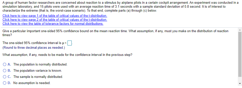 A group of human factor researchers are concerned about reaction to a stimulus by airplane pilots in a certain cockpit arrangement. An experiment was conducted in a<br>simulation laboratory, and 15 pilots were used with an average reaction time of 3.1 seconds with a sample standard deviation of 0.8 second. It is of interest to<br>characterize the extreme (that is, the worst-case scenario). To that end, complete parts (a) through (c) below.<br>Click here to view page 1 of the table of critical values of the t-distribution.<br>Click here to view page 2 of the table of critical values of the t-distribution.<br>Click here to view the table of tolerance factors for normal distributions.<br>Give a particular important one-sided 95% confidence bound on the mean reaction time. What assumption, if any, must you make on the distribution of reaction<br>times?<br>The one-sided 95% confidence interval is u<<br>(Round to three decimal places as needed.)<br>What assumption, if any, needs to be made for the confidence interval in the previous step?<br>O A. The population is normally distributed.<br>O B. The population variance is known.<br>OC. The sample is normally distributed.<br>O D. No assumption is needed.<br>