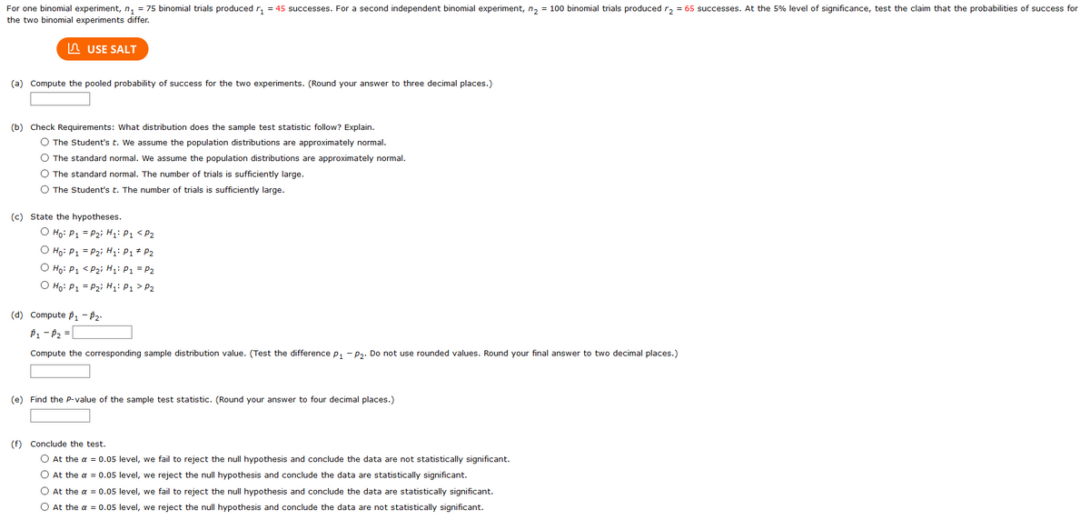 For one binomial experiment, n, = 75 binomial trials produced r, = 45 successes. For a second independent binomial experiment, n, = 100 binomial trials produced r, = 65 successes. At the 5% level of significance, test the claim that the probabilities of success for<br>the two binomial experiments differ.<br>n USE SALT<br>(a) Compute the pooled probability of success for the two experiments. (Round your answer to three decimal places.)<br>(b) Check Requirements: What distribution does the sample test statistic follow? Explain.<br>O The Student's t. We assume the population distributions are approximately normal.<br>O The standard normal. We assume the population distributions are approximately normal.<br>O The standard normal. The number of trials is sufficiently large.<br>O The Student's t. The number of trials is sufficiently large.<br>(c) State the hypotheses.<br>O Ho: P1 = P2i H;: P1 < P2<br>O Ho: P1 = P2i H: P1 * P2<br>O Ho: P1 < P2i Hi: P1 = P2<br>O Ho: P1 = P2i H: P1 > P2<br>(d) Compute p1 - P2:<br>P1 - P2 =<br>Compute the corresponding sample distribution value. (Test the difference p, - p,. Do not use rounded values. Round your final answer to two decimal places.)<br>(e) Find the P-value of the sample test statistic. (Round your answer to four decimal places.)<br>(f) Conclude the test.<br>O At the a = 0.05 level, we fail to reject the null hypothesis and conclude the data are not statistically significant.<br>O At the a = 0.05 level, we reject the null hypothesis and conclude the data are statistically significant.<br>O At the a = 0.05 level, we fail to reject the null hypothesis and conclude the data are statistically significant.<br>O At the a = 0.05 level, we reject the null hypothesis and conclude the data are not statistically significant.<br>