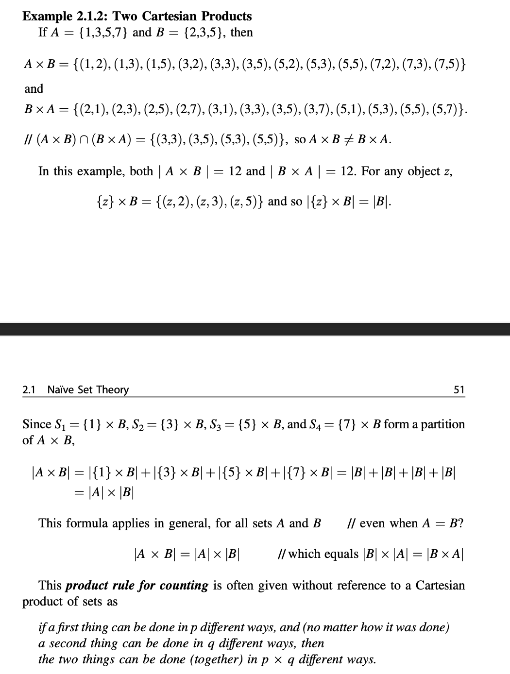 Example 2.1.2: Two Cartesian Products<br>If A = {1,3,5,7} and B = {2,3,5}, then<br>%3D<br>A x B = {(1,2), (1,3), (1,5), (3,2), (3,3), (3,5), (5,2), (5,3), (5,5), (7,2), (7,3), (7,5)}<br>and<br>ВХА—<br>= {(2,1), (2,3), (2,5), (2,7), (3,1), (3,3), (3,5), (3,7), (5,1), (5,3), (5,5), (5,7)}.<br>// (A × B) N (B × A) = {(3,3), (3,5), (5,3), (5,5)}, so A × B# B × A.<br>In this example, both | A x B |<br>12 and | В x А|<br>12. For any object z,<br>{z} × B = {(z,2), (z, 3), (z, 5)} and so |{z} × B| = |B|.<br>2.1<br>Naïve Set Theory<br>51<br>Since S1 = {1} ×x B, S2= {3} × B, S3 = {5} × B, and S4 = {7} × B form a partition<br>of A x B,<br>%3D<br>|A x B| = |{1} × B|+|{3} × B| +|{5} × B|+|{7} × B| = \B|+ \B|+ \B|+ \B|<br>= |A| x |B|<br>This formula applies in general, for all sets A and B<br>// even when A = B?<br>|A x B| = |A| x |B|<br>// which equals |B| × |A| = |B × A||<br>This product rule for counting is often given without reference to a Cartesian<br>product of sets as<br>if a first thing can be done in p different ways, and (no matter how it was done)<br>a second thing can be done in q different ways, then<br>the two things can be done (together) in p × q different ways.<br>