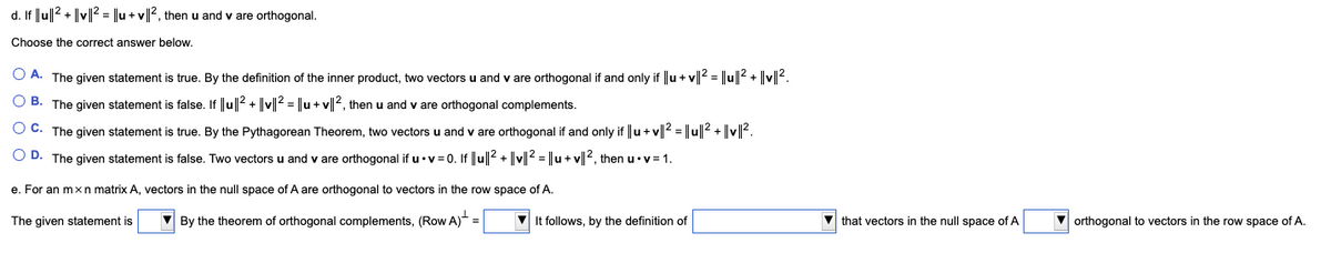 d. If |u|2 + |v||2 = ||u +v|2, then u and v are orthogonal.<br>Choose the correct answer below.<br>O A. The given statement is true. By the definition of the inner product, two vectors<br>and v are orthogonal if and only if ||u + v|2 = ||u||2 + |v||2.<br>O B. The given statement is false. If |u|2 + ||v|2 = ||u+ v||2, then<br>and v are orthogonal complements.<br>O C. The given statement is true. By the Pythagorean Theorem, two vectors u and v are orthogonal if and only if ||u+ v|2 = ||u||2 + ||v|?.<br>O D. The given statement is false. Two vectors u and v are orthogonal if u•v = 0. If ||u||2 + ||v|2 = ||u+ v||2, then u•v= 1.<br>e. For an mxn matrix A, vectors in the null space of A are orthogonal to vectors in the row space of A.<br>The given statement is<br>V By the theorem of orthogonal complements, (Row A) =<br>V It follows, by the definition of<br>V that vectors in the null space of A<br>V orthogonal to vectors in the row space of A.<br>