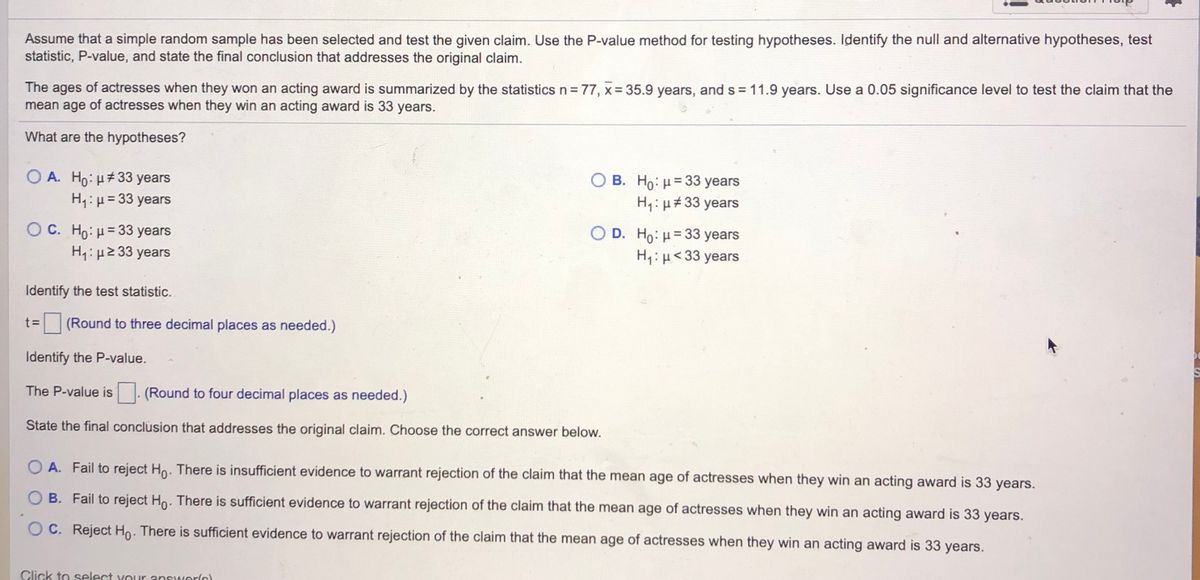 Assume that a simple random sample has been selected and test the given claim. Use the P-value method for testing hypotheses. Identify the null and alternative hypotheses, test<br>statistic, P-value, and state the final conclusion that addresses the original claim.<br>The ages of actresses when they won an acting award is summarized by the statistics n= 77, x= 35.9 years, and s = 11.9 years. Use a 0.05 significance level to test the claim that the<br>mean age of actresses when they win an acting award is 33 years.<br>What are the hypotheses?<br>O A. Ho: H#33 years<br>H1: µ= 33 years<br>B. Ho: H= 33 years<br>H,: µ#33 years<br>O C. Ho: u= 33 years<br>H4: µ2 33 years<br>O D. Ho: H= 33 years<br>H:H< 33 years<br>%3D<br>Identify the test statistic.<br>t D<br>(Round to three decimal places as needed.)<br>Identify the P-value.<br>The P-value is<br>(Round to four decimal places as needed.)<br>State the final conclusion that addresses the original claim. Choose the correct answer below.<br>O A. Fail to reject Ho. There is insufficient evidence to warrant rejection of the claim that the mean age of actresses when they win an acting award is 33 years.<br>O B. Fail to reject Ho. There is sufficient evidence to warrant rejection of the claim that the mean age of actresses when they win an acting award is 33 years.<br>O C. Reject Ho. There is sufficient evidence to warrant rejection of the claim that the mean age of actresses when they win an acting award is 33 years.<br>Click to select your answerlc)<br>