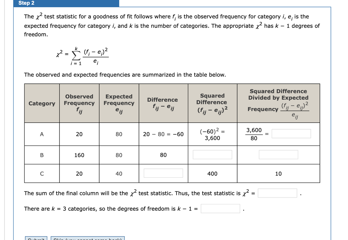 Step 2<br>The x test statistic for a goodness of fit follows where f; is the observed frequency for category i, e;<br>expected frequency for category i, and k is the number of categories. The appropriate x has k<br>is the<br>1 degrees of<br>freedom.<br>k<br>= (f, - e)?<br>i = 1<br>The observed and expected frequencies are summarized in the table below.<br>Expected<br>Frequency<br>Squared<br>Difference<br>Squared Difference<br>Divided by Expected<br>Observed<br>Difference<br>Category<br>Frequency<br>(fj – e;)²<br>eij<br>fij - eij<br>(fj – @j)²<br>fj<br>eij<br>Frequency<br>(-60)2<br>3,600<br>3,600<br>A<br>20<br>80<br>20<br>80 = -60<br>%D<br>80<br>В<br>160<br>80<br>80<br>20<br>40<br>400<br>10<br>The sum of the final column will be the x test statistic. Thus, the test statistic is x<br>=<br>There are k<br>= 3 categories, so the degrees of freedom is k – 1 =<br>Cubri4<br>Cli<br>