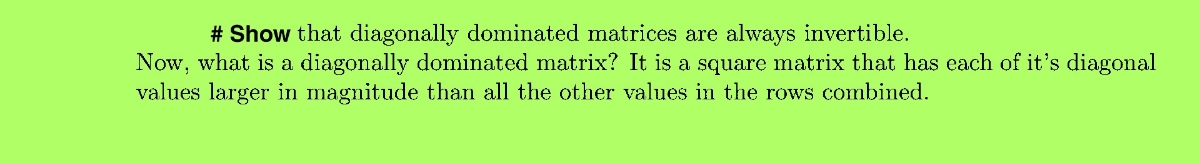 # Show that diagonally dominated matrices are always invertible.<br>Now, what is a diagonally dominated matrix? It is a square matrix that has each of it's diagonal<br>values larger in magnitude than all the other values in the rows combined.<br>