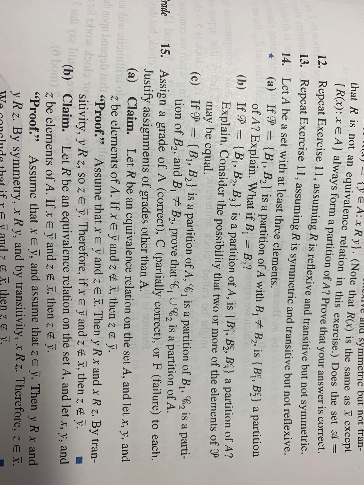 ve and symmetric but not tran-<br>{yE A: x R y}. (Note that R(x) is the same as x except<br>(A) =<br>that R is not an equivalence relation in this exercise.) Does the set A =<br>{R(x): x E A } always form a partition of A? Prove that your answer is correct.<br>12.<br>Repeat Exercise 11, assuming R is reflexive and transitive but not symmetric.<br>no nou.<br>13.<br>Repeat Exercise 11, assuming R is symmetric and transitive but not reflexive.<br>vib ai 14. Let A be a set with at least three elements.<br>(a) If P =<br>of A? Explain. What if B, = B,?g ow doidw<br>(b) If P = {B1, B2, B3} is a partition of A, is {Bº, B§, B§} a partition of A?<br>Explain. Consider the possibility that two or more of the elements of P<br>may be equal.<br>(c) If P = {B1, B2} is a partition of A, 6, is a partition of B1, C2 is a parti-<br>{B1, B2} is a partition of A with B, + B,, is {B“, B5} a partition<br>GG C<br>%3D<br>29<br>%3D<br>Combne<br>FradeDo 15. Assign a grade of A (correct), C (partially correct), or F (failure) to each.<br>slugmoo w dsnWgtion of B,, and B # B,, prove that C, U6, is a partition of A.<br>1<br>yodi Jud oot Justify assignments of grades other than A.<br>(GLGUCG<br>(a) Claim. Let R be an equivalence relation on the set A, and let x, y, and<br>z be elements of A. If x E y and z ¢ x, then z ¢ ỹ.<br>un diw oilomdiis ol,<br>In<br>i noqu bnoqob Jeri «Proof.9<br>101 210w oolo nuitivity, v Rz. so z E v. Therefore, if xe y and z x, then z & y.<br>E 1odi yea biu<br>Assume that xe ỹ and z e x. Then y R x and x R z. By tran-<br>Let R be an equivalence relation on the set A, and let x, y, and<br>(b) Claim.<br>(o bom) z<br>be elements of A. If x e ỹ and z ¢ x, then z ¢ ỹ.<br>
