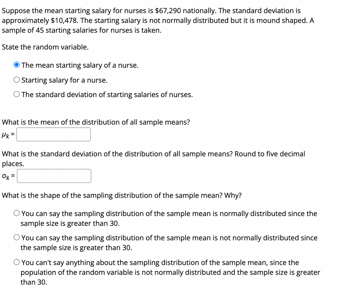 Suppose the mean starting salary for nurses is $67,290 nationally. The standard deviation is<br>approximately $10,478. The starting salary is not normally distributed but it is mound shaped. A<br>sample of 45 starting salaries for nurses is taken.<br>State the random variable.<br>The mean starting salary of a nurse.<br>Starting salary for a nurse.<br>O The standard deviation of starting salaries of nurses.<br>What is the mean of the distribution of all sample means?<br>Hx =<br>What is the standard deviation of the distribution of all sample means? Round to five decimal<br>places.<br>Ox =<br>%3|<br>What is the shape of the sampling distribution of the sample mean? Why?<br>You can say the sampling distribution of the sample mean is normally distributed since the<br>sample size is greater than 30.<br>O You can say the sampling distribution of the sample mean is not normally distributed since<br>the sample size is greater than 30.<br>O You can't say anything about the sampling distribution of the sample mean, since the<br>population of the random variable is not normally distributed and the sample size is greater<br>than 30.<br>