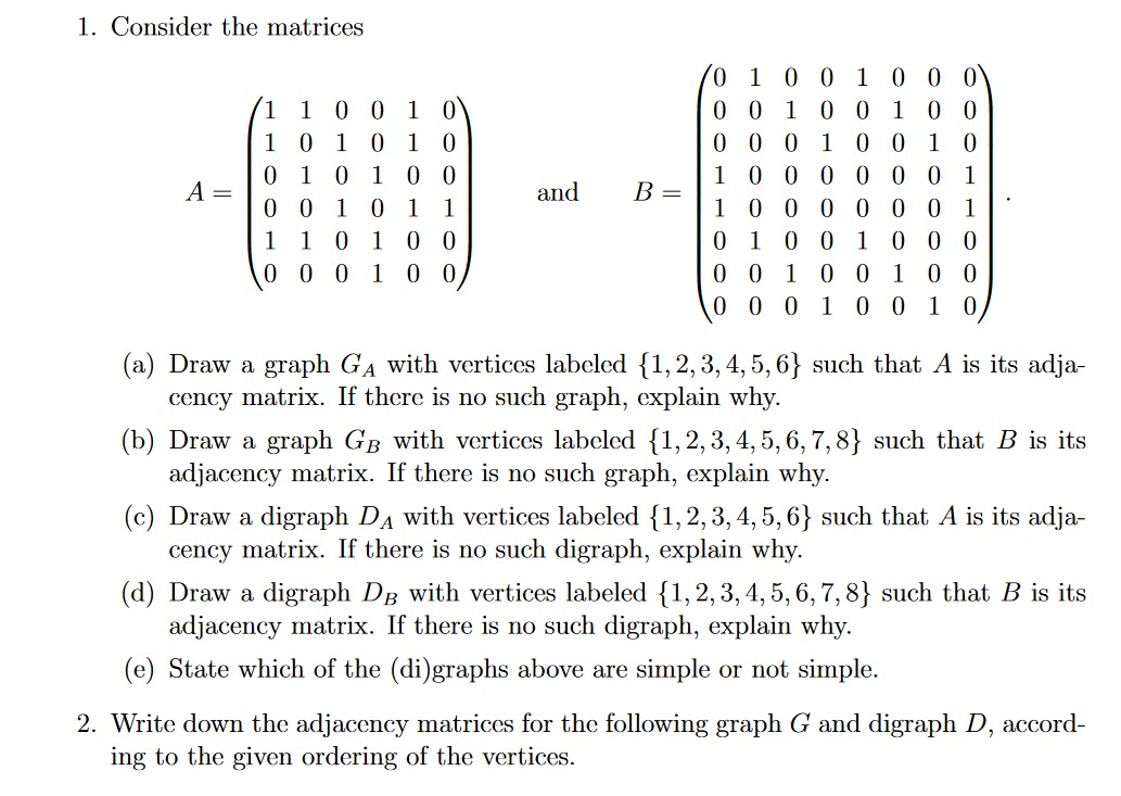 1. Consider the matrices<br>0 0 0<br>0 0 1 0 0 1 0 0<br>0 0 0 1 0 0 10<br>1 00 0 00 0 1<br>0 0 0 0 00 1<br>0 0 1 0 0 0<br>1<br>0 0 1<br>(1 1 0 0 1 0<br>10 10 10<br>0 10 1 00<br>A =<br>0 0 10 1<br>and<br>B =<br>1<br>1<br>1 1 0<br>0 0<br>0 0 0 1 0 0<br>1<br>1<br>0 0 1<br>0 0 0<br>0 0 100<br>1<br>0 0 10<br>(a) Draw a graph GA with vertices labeled {1, 2, 3, 4, 5, 6} such that A is its adja-<br>cency matrix. If there is no such graph, explain why.<br>(b) Draw a graph GB with vertices labeled {1,2, 3, 4, 5, 6, 7,8} such that B is its<br>adjacency matrix. If there is no such graph, explain why.<br>(c) Draw a digraph DA with vertices labeled {1,2, 3, 4, 5, 6} such that A is its adja-<br>cency matrix. If there is no such digraph, explain why.<br>(d) Draw a digraph DB with vertices labeled {1,2,3, 4, 5, 6, 7,8} such that B is its<br>adjacency matrix. If there is no such digraph, explain why.<br>(e) State which of the (di)graphs above are simple or not simple.<br>2. Write down the adjacency matrices for the following graph G and digraph D, accord-<br>ing to the given ordering of the vertices.<br>