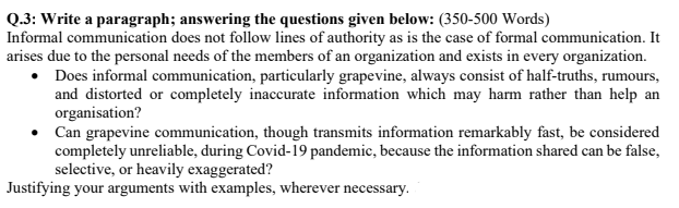 Q.3: Write a paragraph; answering the questions given below: (350-500 Words)<br>Informal communication does not follow lines of authority as is the case of formal communication. It<br>arises due to the personal needs of the members of an organization and exists in every organization.<br>• Does informal communication, particularly grapevine, always consist of half-truths, rumours,<br>and distorted or completely inaccurate information which may harm rather than help an<br>organisation?<br>• Can grapevine communication, though transmits information remarkably fast, be considered<br>completely unreliable, during Covid-19 pandemic, because the information shared can be false,<br>selective, or heavily exaggerated?<br>Justifying your arguments with examples, wherever necessary.<br>