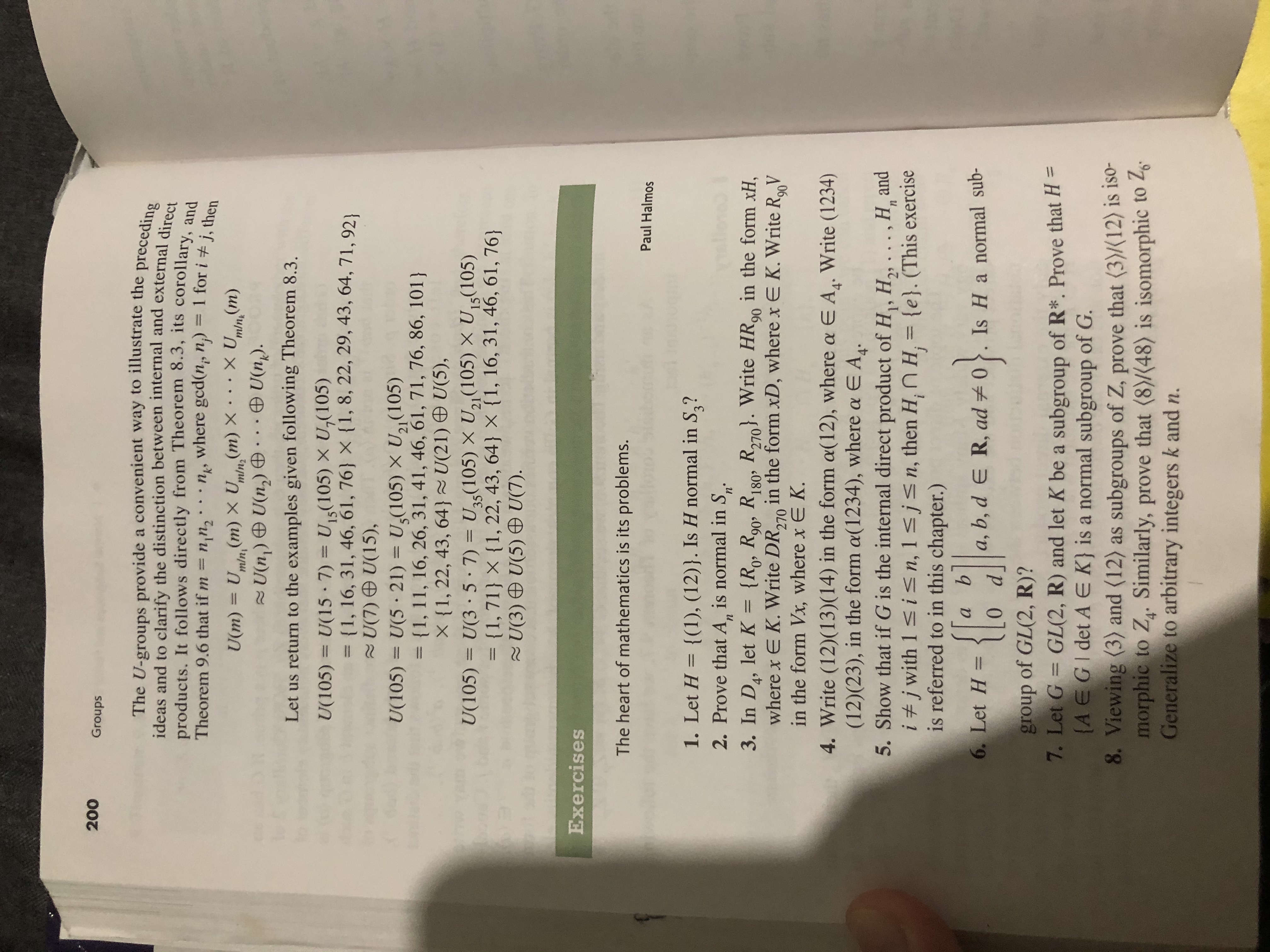 200<br>Groups<br>The U-groups provide a convenient way to illustrate the preceding<br>ideas and to clarify the distinction between internal and external direct<br>products. It follows directly from Theorem 8.3, its corollary, and<br>Theorem 9.6 that if m= nn2<br>where gcd(n, n) =<br>1 for i # j, then<br>XU(m)<br>(m) X U(m) X<br>m/n<br>U(m) = U<br>U(n) U(n)<br>mln<br>minz<br>U(n).<br>Let us return to the examples given following Theorem 8.3<br>U15(105) X U,(105)<br>U(105)<br>U(15 7)<br>= {1, 16, 31, 46, 61, 76 X {1, 8, 22, 29, 43, 64, 71, 92<br>U(7) U(15),<br>U,(105) X U21 (105)<br>U(105)<br>U(5 21)<br>= {1, 11, 16, 26, 31, 41, 46, 61, 71, 76, 86, 101)<br>X {1, 22, 43, 64 U(21) U(5),<br>U(3 5 7)<br>= {1, 71} X {1, 22, 43, 64} X {1, 16, 31, 46, 61, 76}<br>2U(3 ) U(5) U(7).<br>U5(105) X U2 (105) X U5(105)<br>U(105)<br>Exercises<br>The heart of mathematics is its problems.<br>Paul Halmos<br>1. Let H = {(1), (12)}. Is H normal in S,?<br>2. Prove that A, is normal in S<br>п'<br>n<br>3. In D, let K<br>where x E K. Write DR, in the form xD, where x E K. Write RV<br>in the form Vx, where x E K<br>{Ro, R90, R180 R270. Write HR9 in the form xH<br>=<br>,<br>270<br>4. Write (12)(13)(14) in the form a(12), where a E A. Write (1234)<br>(12)(23), in the form a(1234), where a E A.<br>5. Show that if G is the internal direct product of H, H2, ., H and<br>i #j with 1 s in, 1 sjsn, then H, n H, {e}. (This exercise<br>is referred to in this chapter.)<br>a<br>a, b, d e R, ad 0.Is Ha normal sub-<br>6. Let H =<br>group of GL(2, R)?<br>7. Let G GL(2, R) and let K be a subgroup of R*. Prove that H =<br>(A EGI det A E K} is a normal subgroup of G.<br>8. Viewing (3) and (12) as subgroups of Z, prove that (3)(12) is iso-<br>morphic to Z. Similarly, prove that (8)/(48) is isomorphic to 2<br>Generalize to arbitrary integers k and n.<br>
