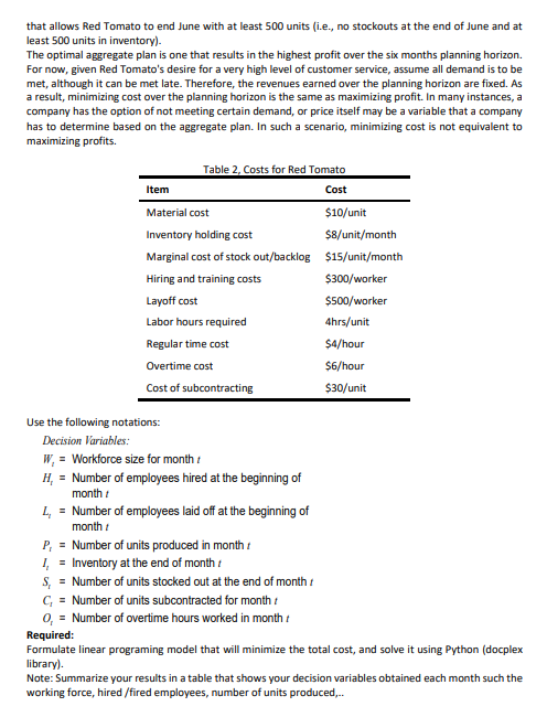 that allows Red Tomato to end June with at least 500 units (i.e., no stockouts at the end of June and at<br>least 500 units in inventory).<br>The optimal aggregate plan is one that results in the highest profit over the six months planning horizon.<br>For now, given Red Tomato's desire for a very high level of customer service, assume all demand is to be<br>met, although it can be met late. Therefore, the revenues earned over the planning horizon are fixed. As<br>a result, minimizing cost over the planning horizon is the same as maximizing profit. In many instances, a<br>company has the option of not meeting certain demand, or price itself may be a variable that a company<br>has to determine based on the aggregate plan. In such a scenario, minimizing cost is not equivalent to<br>maximizing profits.<br>Table 2, Costs for Red Tomato<br>Item<br>Cost<br>Material cost<br>$10/unit<br>Inventory holding cost<br>$8/unit/month<br>Marginal cost of stock out/backlog $15/unit/month<br>Hiring and training costs<br>$300/worker<br>Layoff cost<br>$500/worker<br>Labor hours required<br>4hrs/unit<br>Regular time cost<br>$4/hour<br>Overtime cost<br>$6/hour<br>Cost of subcontracting<br>$30/unit<br>Use the following notations:<br>Decision Variables:<br>W, = Workforce size for month :<br>H, = Number of employees hired at the beginning of<br>month :<br>L, = Number of employees laid off at the beginning of<br>month :<br>P, = Number of units produced in month :<br>I, = Inventory at the end of month i<br>S, = Number of units stocked out at the end of month :<br>C, = Number of units subcontracted for month :<br>0, = Number of overtime hours worked in month :<br>Required:<br>Formulate linear programing model that will minimize the total cost, and solve it using Python (docplex<br>library).<br>Note: Summarize your results in a table that shows your decision variables obtained each month such the<br>working force, hired /fired employees, number of units produced,.<br>