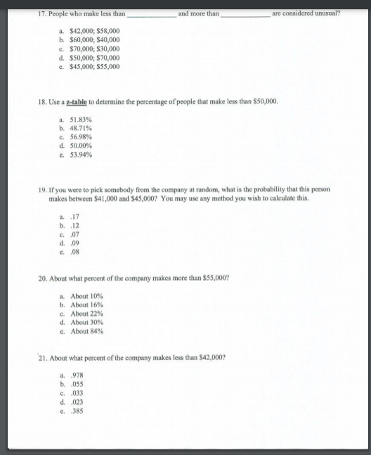 17. People who make less than<br>and more than<br>are considered unusual?<br>a. $42,000; $58,000<br>b. $60,000; $40,000<br>c. $70,000; $30,000<br>d. $50,000; S70,000<br>c. $45,000; $55,000<br>18. Use a z-table to determine the percentage of people that make less than $50,000.<br>a. 51.83%<br>b. 48.71%<br>c. 56.98%<br>d. 50.00%<br>e. 53.94%<br>19. If you were to pick somebody from the company at random, what is the probability that this person<br>makes between $41,000 and $45,000? You may use any method you wish to calculate this.<br>a. 17<br>b. 12<br>C. 07<br>d. .09<br>e. 08<br>20. About what percent of the company makes more than $55,000?<br>a. About 10%<br>b. About 16%<br>c. About 22%<br>d. About 30%<br>e. About 84%<br>21. About what percent of the company makes less than $42,000?<br>a. 978<br>b. 055<br>c. .033<br>d. .023<br>e. 385<br>