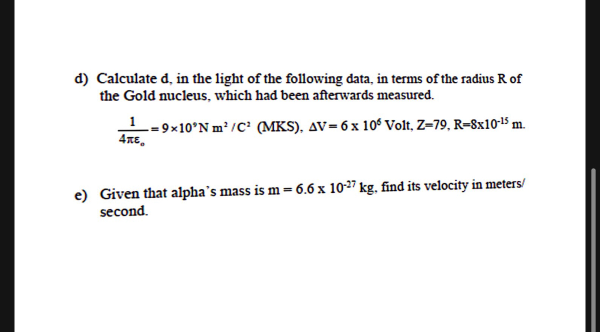 d) Calculate d, in the light of the following data, in terms of the radius R of<br>the Gold nucleus, which had been afterwards measured.<br>L= 9×10°N m/C' (MKS), AV= 6 x 106 Volt, Z=79, R=8x10-15 m.<br>4TE.<br>e) Given that alpha's mass is m= 6.6 x 10-27 kg, find its velocity in meters/<br>second.<br>