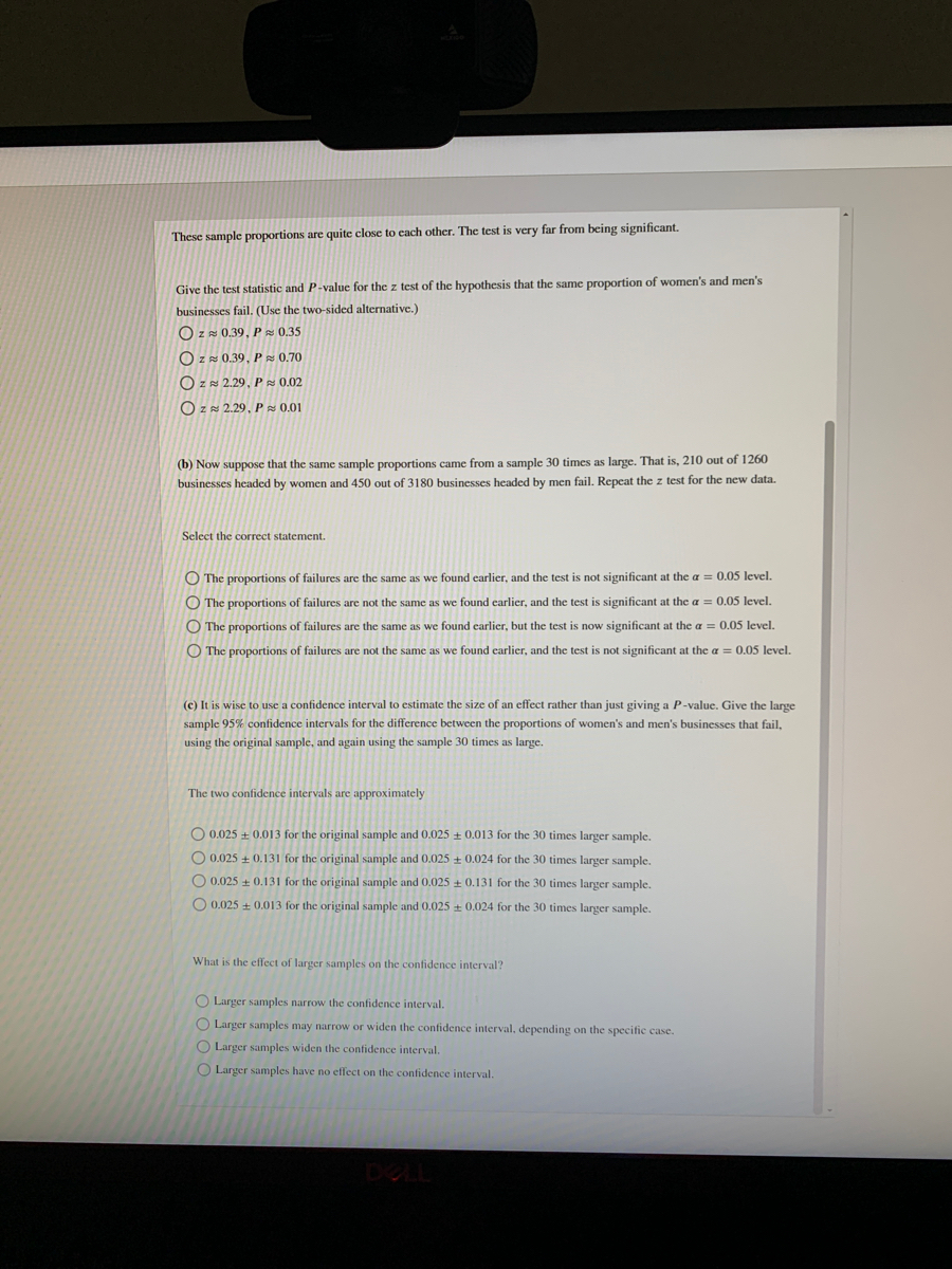 These sample proportions are quite close to cach other. The test is very far from being significant.<br>Give the test statistic and P-value for the z test of the hypothesis that the same proportion of women's and men's<br>businesses fail. (Use the two-sided alternative.)<br>O z 0.39, P & 0.35<br>O Z 0.39, P 0.70<br>O ZN 2.29, P z 0.02<br>O ZN 2.29, P 0.01<br>(b) Now suppose that the same sample proportions came from a sample 30 times as large. That is, 210 out of 1260<br>businesses headed by women and 450 out of 3180 businesses headed by men fail. Repeat the z test for the new data.<br>Select the correct statement.<br>O The proportions of failures are the same as we found earlier, and the test is not significant at the a = 0.05 level.<br>O The proportions of failures are not the same as we found earlier, and the test is significant at the a = 0,05 level.<br>O The proportions of failures are the same as we found carlier, but the test is now significant at the a = 0.05 level.<br>O The proportions of failures are not the same as we found carlier, and the test is not significant at the a = 0.05 level.<br>(c) It is wise to use a confidence interval to estimate the size of an effect rather than just giving a P-value. Give the large<br>sample 95% confidence intervals for the difference between the proportions of women's and men's businesses that fail,<br>using the original sample, and again using the sample 30 times as large.<br>The two confidence intervals are approximately<br>O 0.025 + 0.013 for the original sample and 0.025 + 0.013 for the 30 times larger sample.<br>O 0.025 + 0.131 for the original sample and 0.025 + 0.024 for the 30 times larger sample.<br>O 0.025 + 0.131 for the original sample and 0.025 + 0.131 for the 30 times larger sample.<br>O 0.025 + 0.013 for the original sample and 0.025 0.024 for the 30 times larger sample.<br>What is the effect of larger samples on the confidence interval?<br>O Larger samples narrow the confidence interval.<br>O Larger samples may narrow or widen the confidence interval, depending on the specific case.<br>O Larger samples widen the confidence interval.<br>O Larger samples have no effect on the confidence interval.<br>DELL<br>