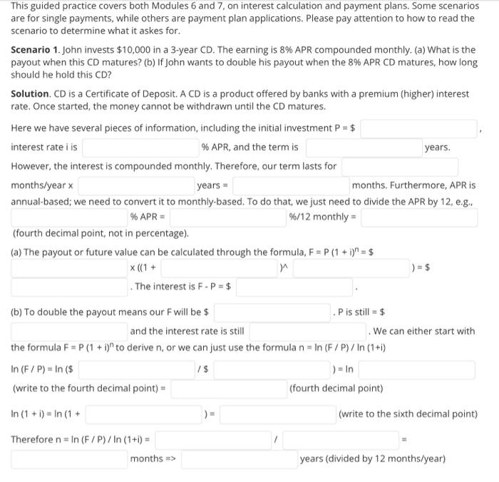 This guided practice covers both Modules 6 and 7, on interest calculation and payment plans. Some scenarios<br>are for single payments, while others are payment plan applications. Please pay attention to how to read the<br>scenario to determine what it askes for.<br>Scenario 1. John invests $10,000 in a 3-year CD. The earning is 8% APR compounded monthly. (a) What is the<br>payout when this CD matures? (b) If John wants to double his payout when the 8% APR CD matures, how long<br>should he hold this CD?<br>Solution. CD is a Certificate of Deposit. A CD is a product offered by banks with a premium (higher) interest<br>rate. Once started, the money cannot be withdrawn until the CD matures.<br>Here we have several pieces of information, including the initial investment P = $<br>interest rate i is<br>% APR, and the term is<br>years.<br>However, the interest is compounded monthly. Therefore, our term lasts for<br>months/year x<br>years =<br>months. Furthermore, APR is<br>annual-based; we need to convert it to monthly-based. To do that, we just need to divide the APR by 12, e.g.,<br>% APR =<br>%/12 monthly=<br>(fourth decimal point, not in percentage).<br>(a) The payout or future value can be calculated through the formula, F = P (1 + i)n = $<br>x ((1 +<br>) = $<br>. The interest is F - P = $<br>(b) To double the payout means our F will be $<br>P is still = $<br>and the interest rate is still<br>We can either start with<br>the formula F = P (1 + i)