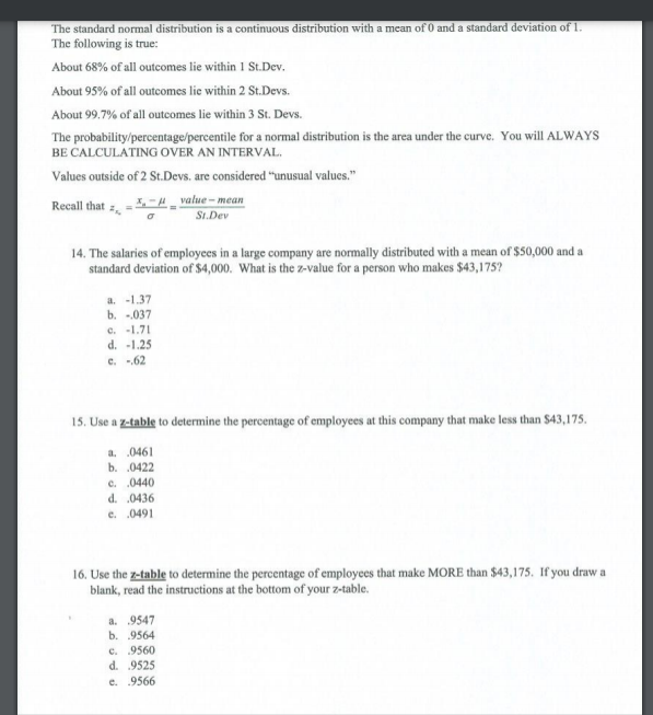 The standard normal distribution is a continuous distribution with a mean of 0 and a standard deviation of 1.<br>The following is true:<br>About 68% of all outcomes lie within 1 St.Dev.<br>About 95% of all outocomes lie within 2 St.Devs.<br>About 99.7% of all outcomes lie within 3 St. Devs.<br>The probability/percentage/percentile for a normal distribution is the area under the curve. You will ALWAYS<br>BE CALCULATING OVER AN INTERVAL.<br>Values outside of 2 St.Devs. are considered 