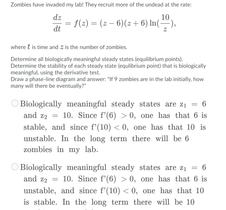 Zombies have invaded my lab! They recruit more of the undead at the rate:<br>dz<br>= f(2) = (z – 6)(z + 6) In(÷),<br>10<br>dt<br>where t is time and Z is the number of zombies.<br>Determine all biologically meaningful steady states (equilibrium points).<br>Determine the stability of each steady state (equlibrium point) that is biologically<br>meaningful, using the derivative test.<br>Draw a phase-line diagram and answer: 