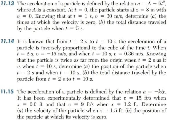 11.13 The acceleration of a particle is defined by the relation a = A 6,<br>where A is a constant. At t = 0, the particle starts at x = 8 m with<br>E = 0. Knowing that at t = 1 s, v = 30 m/s, determine (a) the<br>times at which the velocity is zero, (b) the total distance traveled<br>by the particle when t = 5 s.<br>11.14 It is known that from t = 2 s to t = 10 s the acceleration of a<br>particle is inversely proportional to the cube of the time t. When<br>i = 2 s, v = -15 m/s, and when t = 10 s, v = 0.36 m/s. Knowing<br>that the particle is twice as far from the origin when t = 2 s as it<br>is when t 10 s, determine (a) the position of the particle when<br>t = 2 s and when t = 10 s, (b) the total distance traveled by the<br>particle from t = 2 s to t = 10 s.<br>11.15 The acceleration of a particle is defined by the relation a = -k/x.<br>It has been experimentally determined that v = 15 ft/s when<br>x = 0.6 ft and that v = 9 ft/s when x = 1.2 ft. Determine<br>(a) the velocity of the particle when x = 1.5 ft, (b) the position of<br>the particle at which its velocity is zero.<br>%3D<br>%3D<br>